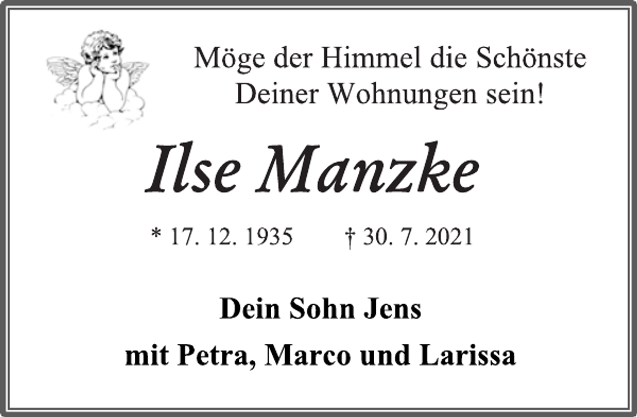 <p>Möge der Himmel die Schönste</p>
<p>Deiner Wohnungen sein!</p>
<p>Ilse Manzke</p>
<p>* 17. 12. 1935 † 30. 7. 2021</p>
<p>Dein Sohn Jens</p>
<p>mit Petra, Marco und Larissa</p>