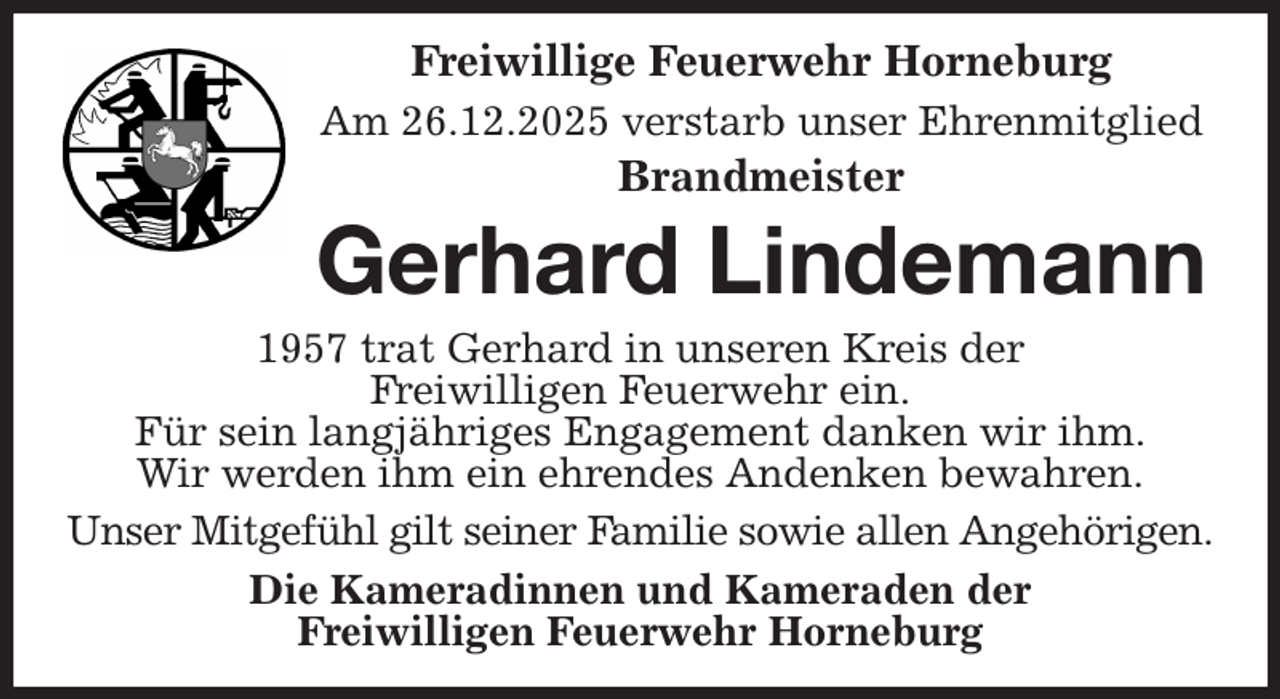 <p>Freiwillige Feuerwehr Horneburg<br />Am 26.12.2025 verstarb unser Ehrenmitglied<br />Brandmeister<br />Gerhard Lindemann<br />1957 trat Gerhard in unseren Kreis der<br />Freiwilligen Feuerwehr ein.<br />Für sein langjähriges Engagement danken wir ihm.<br />Wir werden ihm ein ehrendes Andenken bewahren.<br />Unser Mitgefühl gilt seiner Familie sowie allen Angehörigen.<br />Die Kameradinnen und Kameraden der<br />Freiwilligen Feuerwehr Horneburg</p>