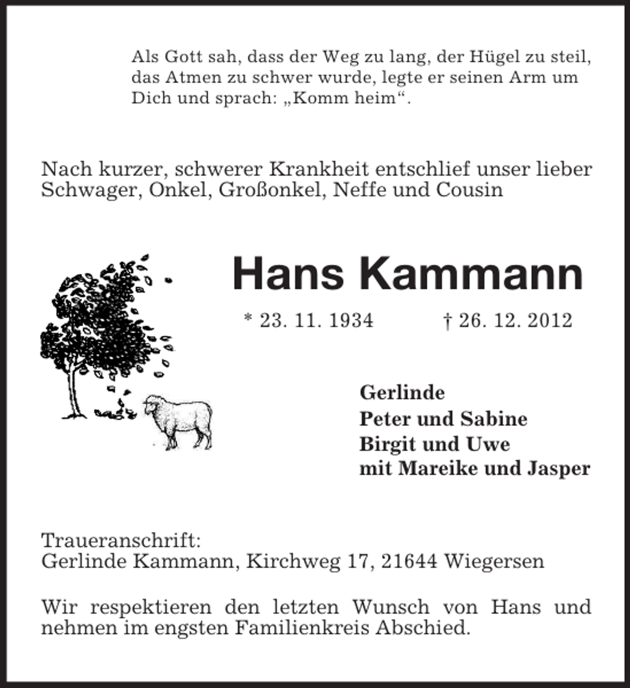 <p>Als Gott sah, dass der Weg zu lang, der Hügel zu steil,<br />das Atmen zu schwer wurde, legte er seinen Arm um<br />Dich und sprach: „Komm heim“.</p><p>Nach kurzer, schwerer Krankheit entschlief unser lieber<br />Schwager, Onkel, Großonkel, Neffe und Cousin</p><p>Hans Kammann<br />* 23. 11. 1934</p><p>† 26. 12. 2012</p><p>Gerlinde<br />Peter und Sabine<br />Birgit und Uwe<br />mit Mareike und Jasper</p><p>Traueranschrift:<br />Gerlinde Kammann, Kirchweg 17, 21644 Wiegersen<br />Wir respektieren den letzten Wunsch von Hans und<br />nehmen im engsten Familienkreis Abschied.</p>
