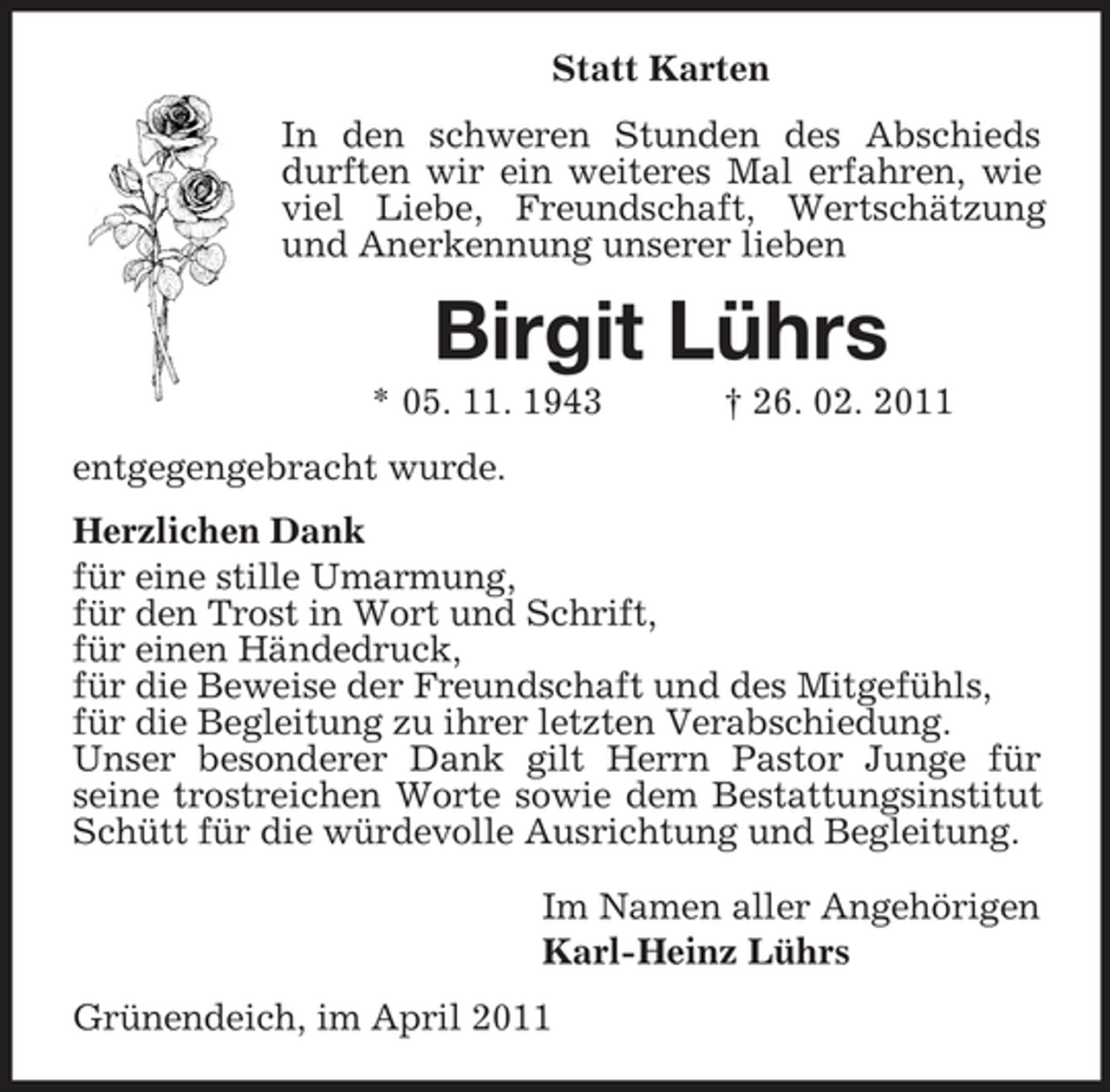 <p>Statt Karten In den schweren Stunden des Abschieds durften wir ein weiteres Mal erfahren, wie viel Liebe, Freundschaft, Wertschätzung und Anerkennung unserer lieben</p><p>Birgit Lührs<br />* 05. 11. 1943 entgegengebracht wurde. Herzlichen Dank für eine stille Umarmung, für den Trost in Wort und Schrift, für einen Händedruck, für die Beweise der Freundschaft und des Mitgefühls, für die Begleitung zu ihrer letzten Verabschiedung. Unser besonderer Dank gilt Herrn Pastor Junge für seine trostreichen Worte sowie dem Bestattungsinstitut Schütt für die würdevolle Ausrichtung und Begleitung. Im Namen aller Angehörigen Karl-Heinz Lührs Grünendeich, im April 2011 † 26. 02. 2011</p>