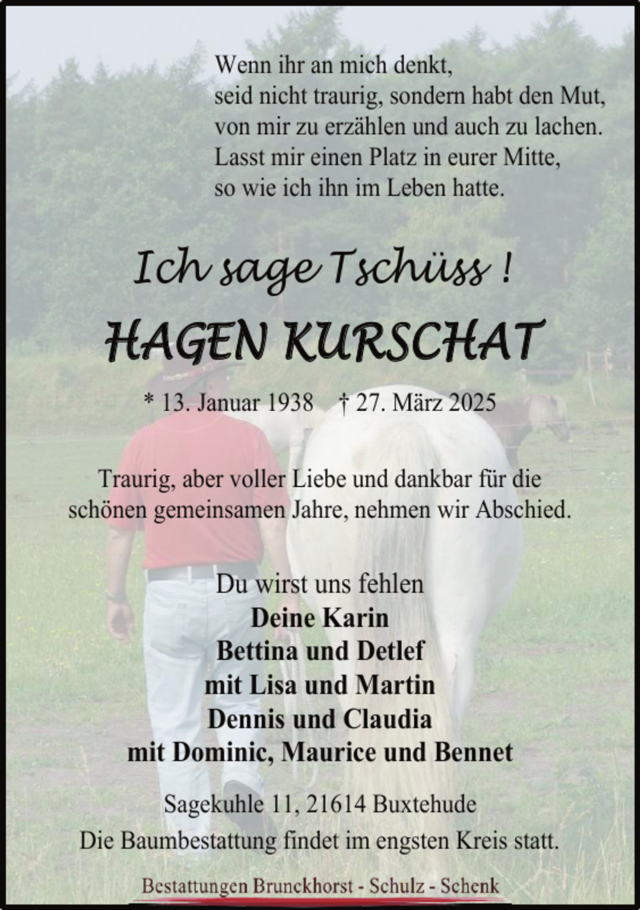 <p>Wenn ihr an mich denkt,<br />seid nicht traurig, sondern habt den Mut,<br />von mir zu erzählen und auch zu lachen.<br />Lasst mir einen Platz in eurer Mitte,<br />so wie ich ihn im Leben hatte.</p>
<p>Ich sage Tschüss !</p>
<p>HAGEN KURSCHAT<br />* 13. Januar 1938 † 27. März 2025<br />Traurig, aber voller Liebe und dankbar für die<br />schönen gemeinsamen Jahre, nehmen wir Abschied.</p>
<p>Du wirst uns fehlen<br />Deine Karin<br />Bettina und Detlef<br />mit Lisa und Martin<br />Dennis und Claudia<br />mit Dominic, Maurice und Bennet<br />Sagekuhle 11, 21614 Buxtehude<br />Die Baumbestattung findet im engsten Kreis statt.</p>