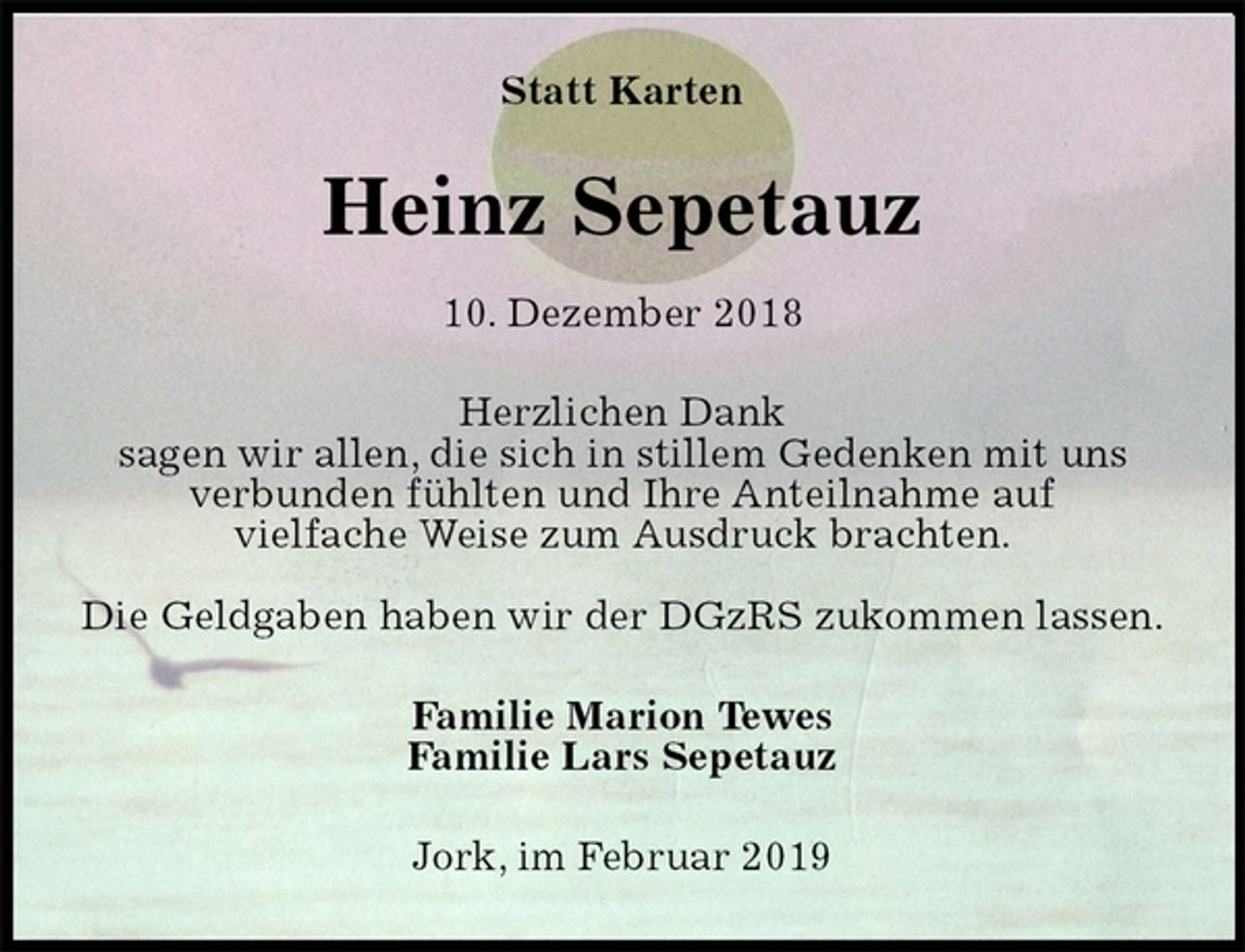 <p>Statt Karten<br />Heinz Sepetauz<br />10. Dezember 2018<br />Herzlichen Dank<br />sagen wir allen, die sich in stillem Gedenken mit uns<br />verbunden fühlten und Ihre Anteilnahme auf<br />vielfache Weise zum Ausdruck brachten.</p><p>Die Geldgaben haben wir der DGzRS zukommen lassen.<br />Familie Marion Tewes<br />Familie Lars Sepetauz<br />Jork, im Februar 2019</p>