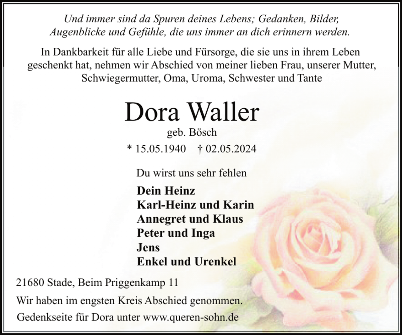 <p>Und immer sind da Spuren deines Lebens; Gedanken, Bilder,<br />Augenblicke und Gefühle, die uns immer an dich erinnern werden.<br />In Dankbarkeit für alle Liebe und Fürsorge, die sie uns in ihrem Leben<br />geschenkt hat, nehmen wir Abschied von meiner lieben Frau, unserer Mutter,<br />Schwiegermutter, Oma, Uroma, Schwester und Tante</p><p>Dora Waller<br />geb. Bösch<br />* 15.05.1940 † 02.05.2024<br />Du wirst uns sehr fehlen</p><p>Dein Heinz<br />Karl-Heinz und Karin<br />Annegret und Klaus<br />Peter und Inga<br />Jens<br />Enkel und Urenkel<br />21680 Stade, Beim Priggenkamp 11<br />Wir haben im engsten Kreis Abschied genommen.<br />Gedenkseite für Dora unter www.queren-sohn.de</p>