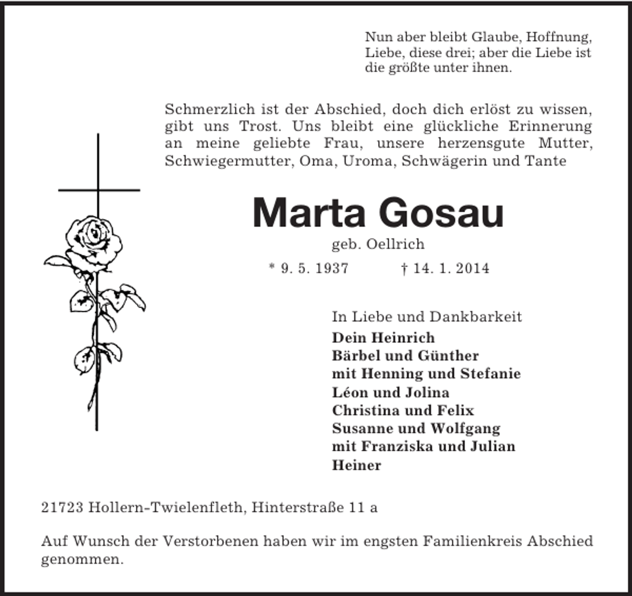 <p>Nun aber bleibt Glaube, Hoffnung,<br />Liebe, diese drei; aber die Liebe ist<br />die größte unter ihnen.<br />Schmerzlich ist der Abschied, doch dich erlöst zu wissen, gibt uns Trost. Uns bleibt eine glückliche Erinnerung<br />an meine geliebte Frau, unsere herzensgute Mutter, Schwiegermutter, Oma, Uroma, Schwägerin und Tante<br />Marta Gosau<br />geb. Oellrich<br />* 9. 5. 1937 † 14. 1. 2014<br />In Liebe und Dankbarkeit<br />Dein Heinrich<br />Bärbel und Günther<br />mit Henning und Stefanie<br />Léon und Jolina<br />Christina und Felix<br />Susanne und Wolfgang<br />mit Franziska und Julian<br />Heiner<br />21723 Hollern-Twielenfleth, Hinterstraße 11 a</p><p>Auf Wunsch der Verstorbenen haben wir im engsten Familienkreis Abschied<br />genommen.</p>