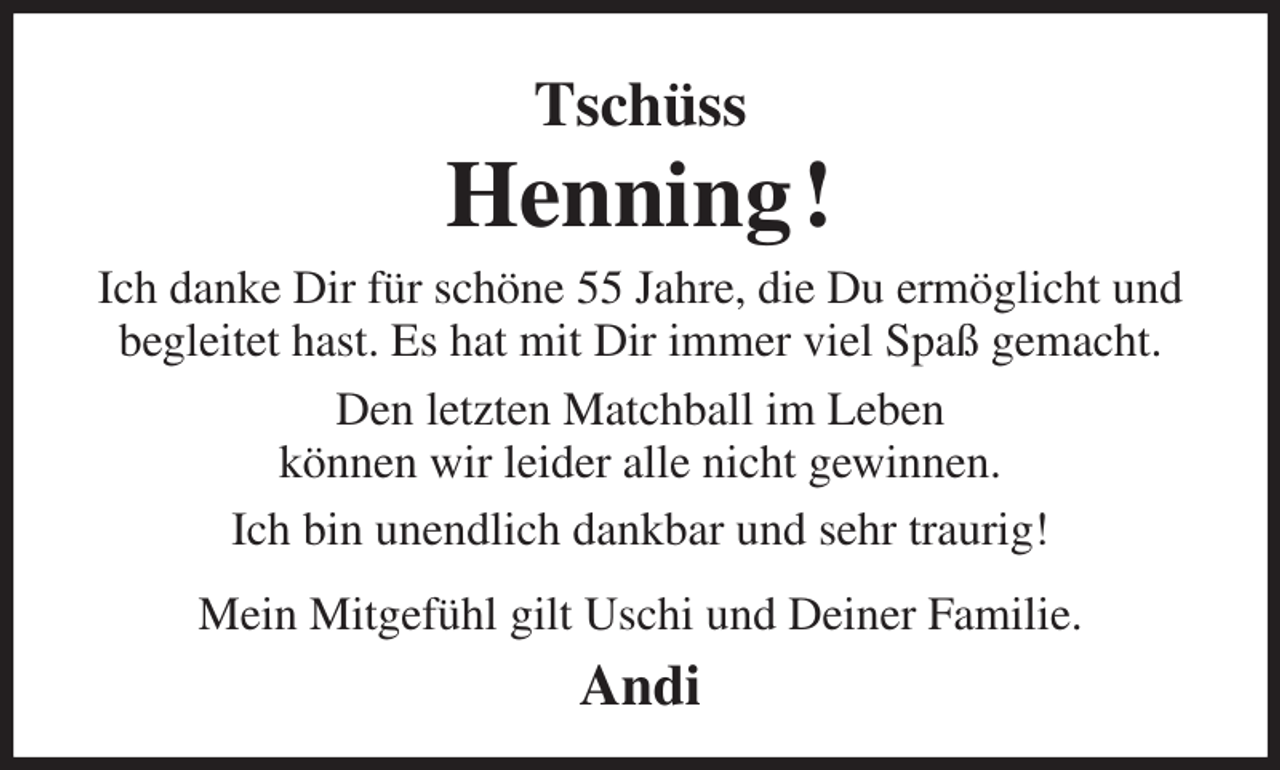 <p>Tschüss<br />Henning !<br />Ich danke Dir für schöne 55 Jahre, die Du ermöglicht und begleitet hast. Es hat mit Dir immer viel Spaß gemacht.<br />Den letzten Matchball im Leben<br />können wir leider alle nicht gewinnen.<br />Ich bin unendlich dankbar und sehr traurig!<br />Mein Mitgefühl gilt Uschi und Deiner Familie.<br />Andi</p>