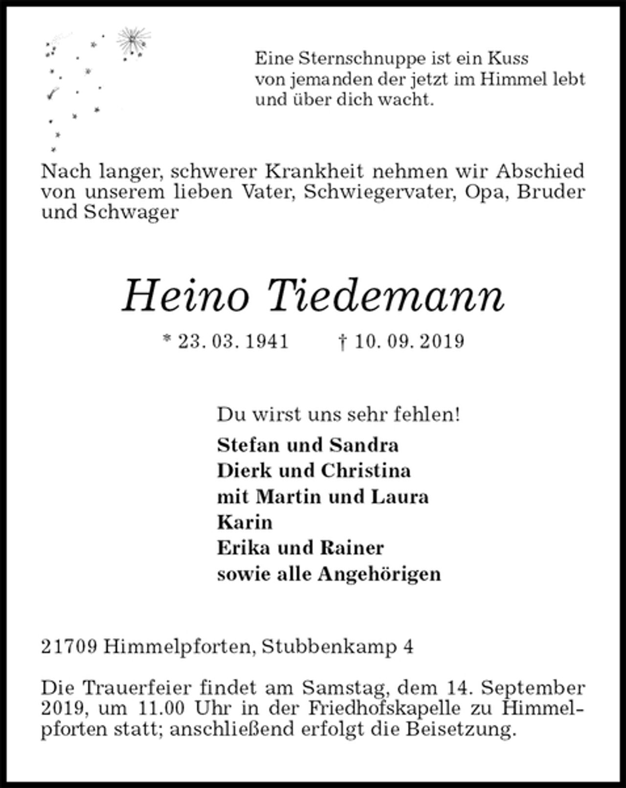 <p>Eine Sternschnuppe ist ein Kuss<br />von jemanden der jetzt im Himmel lebt<br />und über dich wacht.<br />Nach langer, schwerer Krankheit nehmen wir Abschied von unserem lieben Vater, Schwiegervater, Opa, Bruder und Schwager<br />Heino Tiedemann<br />* 23. 03. 1941 † 10. 09. 2019<br />Du wirst uns sehr fehlen!<br />Stefan und Sandra<br />Dierk und Christina<br />mit Martin und Laura<br />Karin<br />Erika und Rainer<br />sowie alle Angehörigen<br />21709 Himmelpforten, Stubbenkamp 4</p>
<p>Die Trauerfeier findet am Samstag, dem 14. September 2019, um 11.00 Uhr in der Friedhofskapelle zu Himmelpforten statt; anschließend erfolgt die Beisetzung.</p>