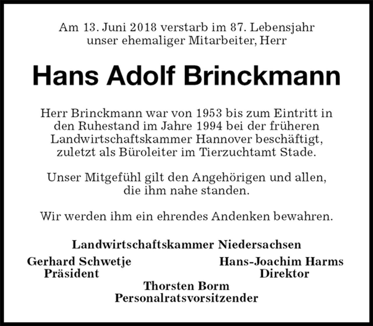 <p>Am 13. Juni 2018 verstarb im 87. Lebensjahr<br />unser ehemaliger Mitarbeiter, Herr<br />Hans Adolf Brinckmann<br />Herr Brinckmann war von 1953 bis zum Eintritt in<br />den Ruhestand im Jahre 1994 bei der früheren<br />Landwirtschaftskammer Hannover beschäftigt,<br />zuletzt als Büroleiter im Tierzuchtamt Stade.</p><p>Unser Mitgefühl gilt den Angehörigen und allen,<br />die ihm nahe standen.</p><p>Wir werden ihm ein ehrendes Andenken bewahren.<br />Landwirtschaftskammer Niedersachsen<br />Gerhard Schwetje Hans-Joachim Harms<br />Präsident Direktor<br />Thorsten Borm<br />Personalratsvorsitzender</p>