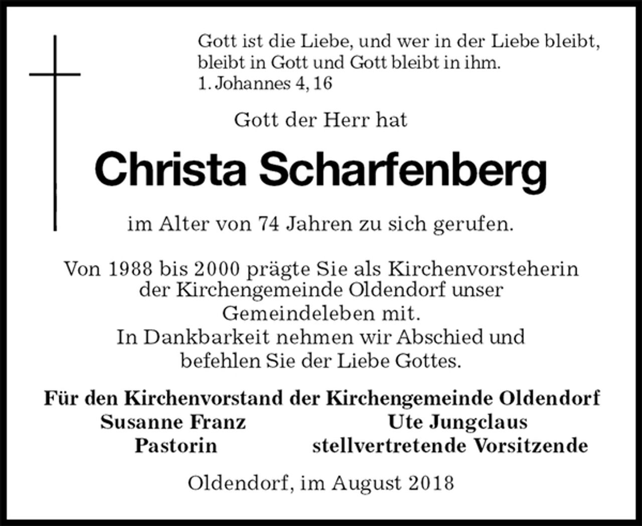 <p>Gott ist die Liebe, und wer in der Liebe bleibt,<br />bleibt in Gott und Gott bleibt in ihm.<br />1. Johannes 4, 16<br />Gott der Herr hat<br />Christa Scharfenberg<br />im Alter von 74 Jahren zu sich gerufen.</p><p>Von 1988 bis 2000 prägte Sie als Kirchenvorsteherin<br />der Kirchengemeinde Oldendorf unser<br />Gemeindeleben mit.<br />In Dankbarkeit nehmen wir Abschied und<br />befehlen Sie der Liebe Gottes.<br />Für den Kirchenvorstand der Kirchengemeinde Oldendorf<br />Susanne Franz Ute Jungclaus<br />Pastorin stellvertretende Vorsitzende<br />Oldendorf, im August 2018</p>