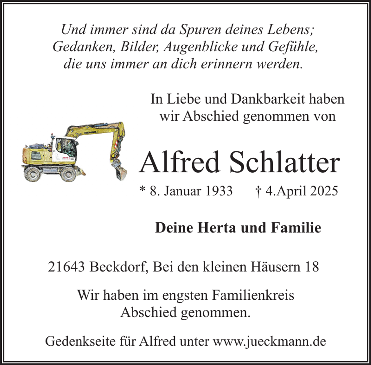 <p>Und immer sind da Spuren deines Lebens;<br />Gedanken, Bilder, Augenblicke und Gefühle,<br />die uns immer an dich erinnern werden.<br />In Liebe und Dankbarkeit haben<br />wir Abschied genommen von</p><p>Alfred Schlatter<br />* 8. Januar 1933</p><p>† 4.April 2025</p><p>Deine Herta und Familie<br />21643 Beckdorf, Bei den kleinen Häusern 18<br />Wir haben im engsten Familienkreis<br />Abschied genommen.<br />Gedenkseite für Alfred unter www.jueckmann.de</p>
