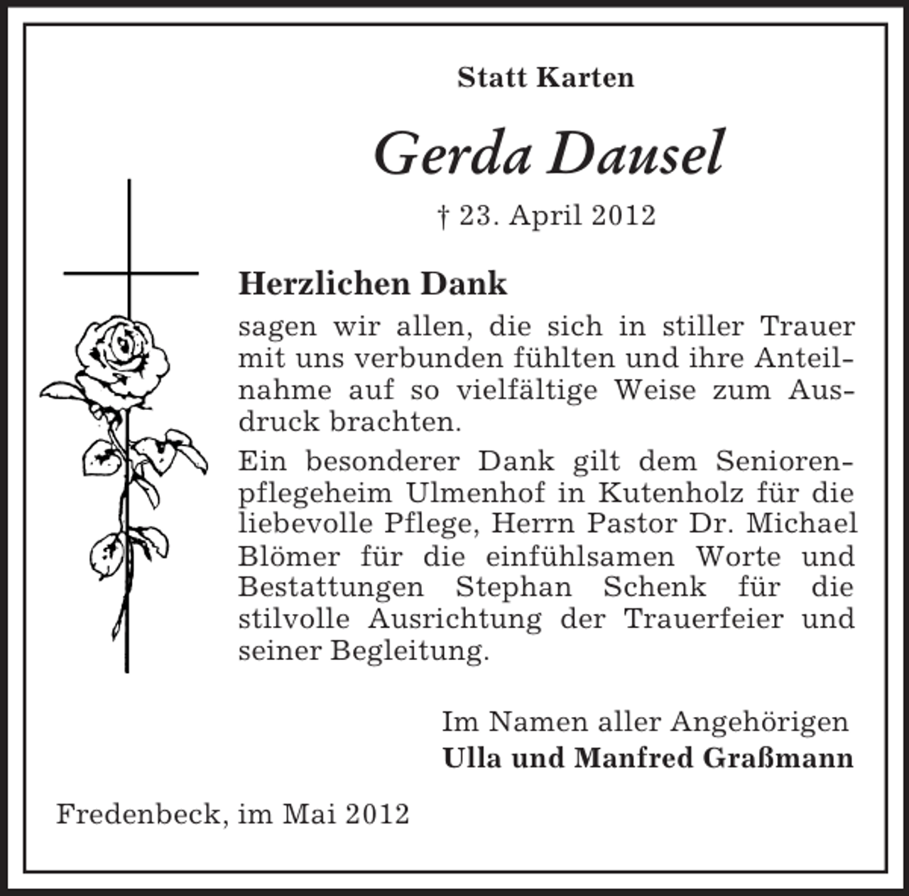<p>Statt Karten</p><p>Gerda Dausel<br />† 23. April 2012</p><p>Herzlichen Dank<br />sagen wir allen, die sich in stiller Trauer<br />mit uns verbunden fühlten und ihre Anteilnahme auf so vielfältige Weise zum Ausdruck brachten.<br />Ein besonderer Dank gilt dem Seniorenpflegeheim Ulmenhof in Kutenholz für die<br />liebevolle Pflege, Herrn Pastor Dr. Michael<br />Blömer für die einfühlsamen Worte und<br />Bestattungen Stephan Schenk für die<br />stilvolle Ausrichtung der Trauerfeier und<br />seiner Begleitung.<br />Im Namen aller Angehörigen<br />Ulla und Manfred Graßmann<br />Fredenbeck, im Mai 2012</p>