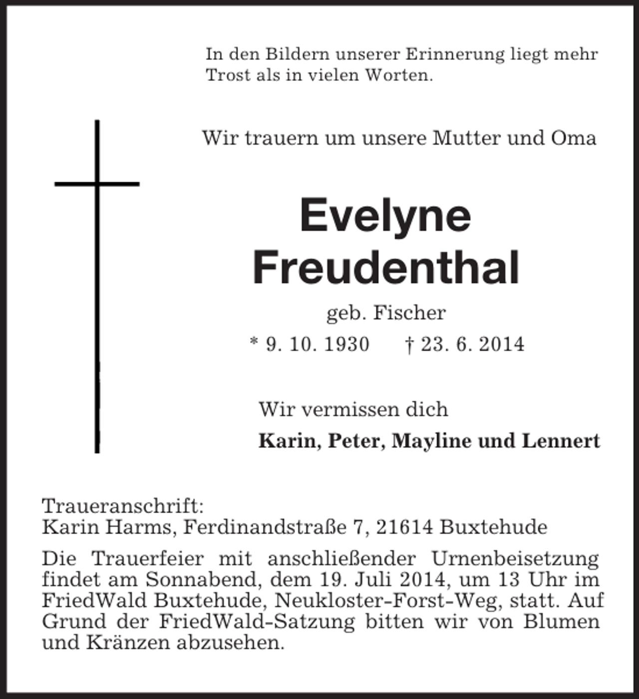 <p>In den Bildern unserer Erinnerung liegt mehr Trost als in vielen Worten.<br />Wir trauern um unsere Mutter und Oma<br />Evelyne<br />Freudenthal<br />geb. Fischer<br />* 9. 10. 1930 † 23. 6. 2014<br />Wir vermissen dich<br />Karin, Peter, Mayline und Lennert<br />Traueranschrift:<br />Karin Harms, Ferdinandstraße 7, 21614 Buxtehude<br />Die Trauerfeier mit anschließender Urnenbeisetzung findet am Sonnabend, dem 19. Juli 2014, um 13 Uhr im FriedWald Buxtehude, Neukloster-Forst-Weg, statt. Auf Grund der FriedWald-Satzung bitten wir von Blumen und Kränzen abzusehen.</p>