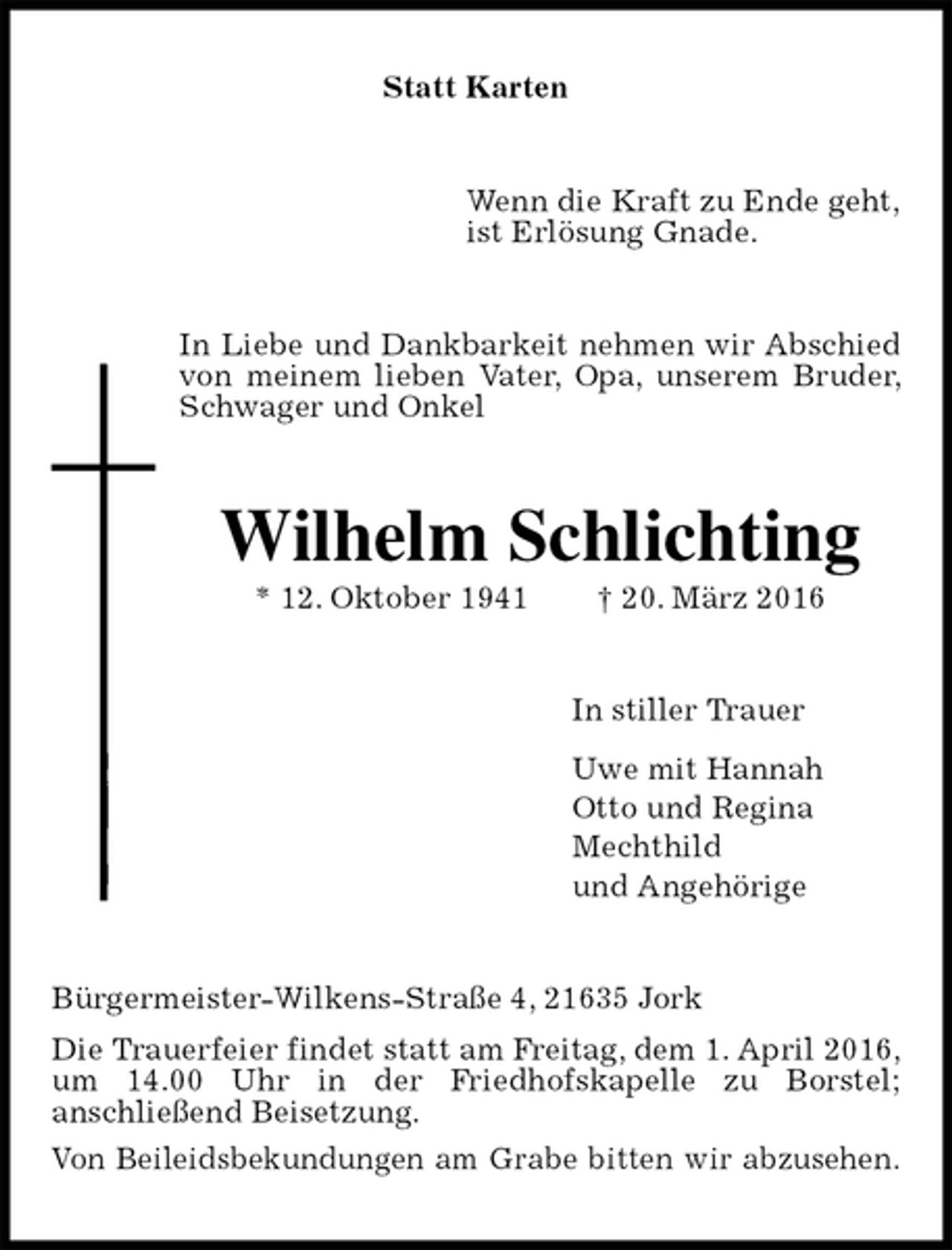 <p>Statt Karten<br />Wenn die Kraft zu Ende geht,<br />ist Erlösung Gnade.<br />In Liebe und Dankbarkeit nehmen wir Abschied von meinem lieben Vater, Opa, unserem Bruder, Schwager und Onkel<br />Wilhelm Schlichting<br />* 12. Oktober 1941 † 20. März 2016<br />In stiller Trauer<br />Uwe mit Hannah<br />Otto und Regina<br />Mechthild<br />und Angehörige<br />Bürgermeister-Wilkens-Straße 4, 21635 Jork<br />Die Trauerfeier findet statt am Freitag, dem 1. April 2016, um 14.00 Uhr in der Friedhofskapelle zu Borstel;<br />anschließend Beisetzung.<br />Von Beileidsbekundungen am Grabe bitten wir abzusehen.</p>