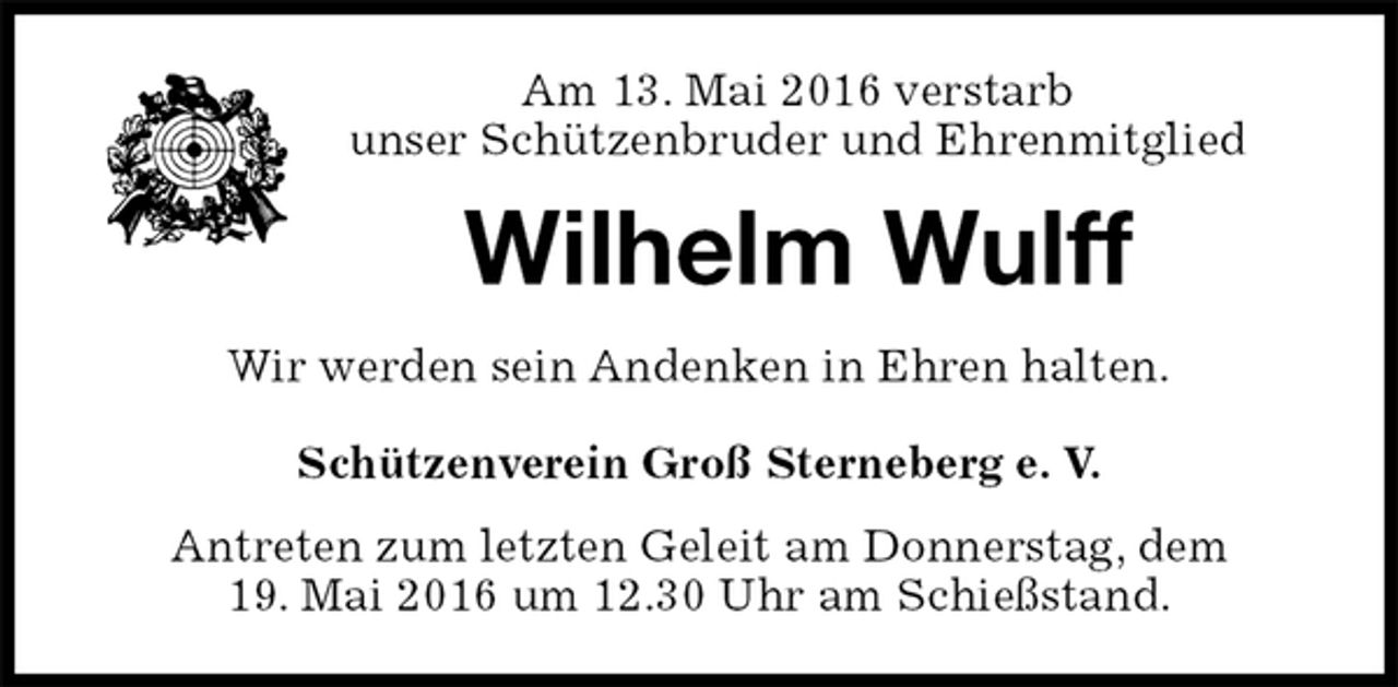 <p>Am 13. Mai 2016 verstarb<br />unser Schützenbruder und Ehrenmitglied<br />Wilhelm Wulff<br />Wir werden sein Andenken in Ehren halten.</p>
<p>Schützenverein Groß Sterneberg e. V.<br />Antreten zum letzten Geleit am Donnerstag, dem<br />19. Mai 2016 um 12.30 Uhr am Schießstand.</p>