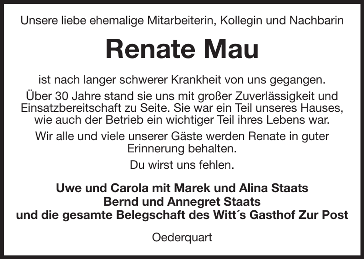 <p>Unsere liebe ehemalige Mitarbeiterin, Kollegin und Nachbarin<br />Renate Mau<br />ist nach langer schwerer Krankheit von uns gegangen.<br />Über 30 Jahre stand sie uns mit großer Zuverlässigkeit und Einsatzbereitschaft zu Seite. Sie war ein Teil unseres Hauses, wie auch der Betrieb ein wichtiger Teil ihres Lebens war.<br />Wir alle und viele unserer Gäste werden Renate in guter<br />Erinnerung behalten.<br />Du wirst uns fehlen.<br />Uwe und Carola mit Marek und Alina Staats<br />Bernd und Annegret Staats<br />und die gesamte Belegschaft des Witt´s Gasthof Zur Post<br />Oederquart</p>