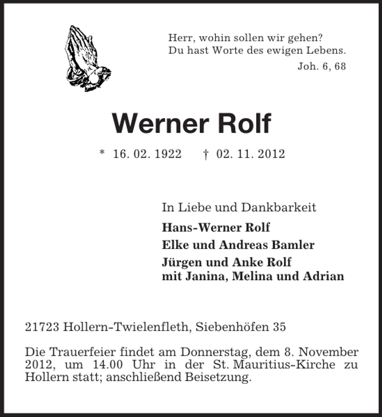 <p>Herr, wohin sollen wir gehen?<br />Du hast Worte des ewigen Lebens.<br />Joh. 6, 68</p><p>Werner Rolf<br />* 16. 02. 1922</p><p>† 02. 11. 2012</p><p>In Liebe und Dankbarkeit<br />Hans-Werner Rolf<br />Elke und Andreas Bamler<br />Jürgen und Anke Rolf<br />mit Janina, Melina und Adrian</p><p>21723 Hollern-Twielenfleth, Siebenhöfen 35<br />Die Trauerfeier findet am Donnerstag, dem 8. November<br />2012, um 14.00 Uhr in der St. Mauritius-Kirche zu<br />Hollern statt; anschließend Beisetzung.</p>