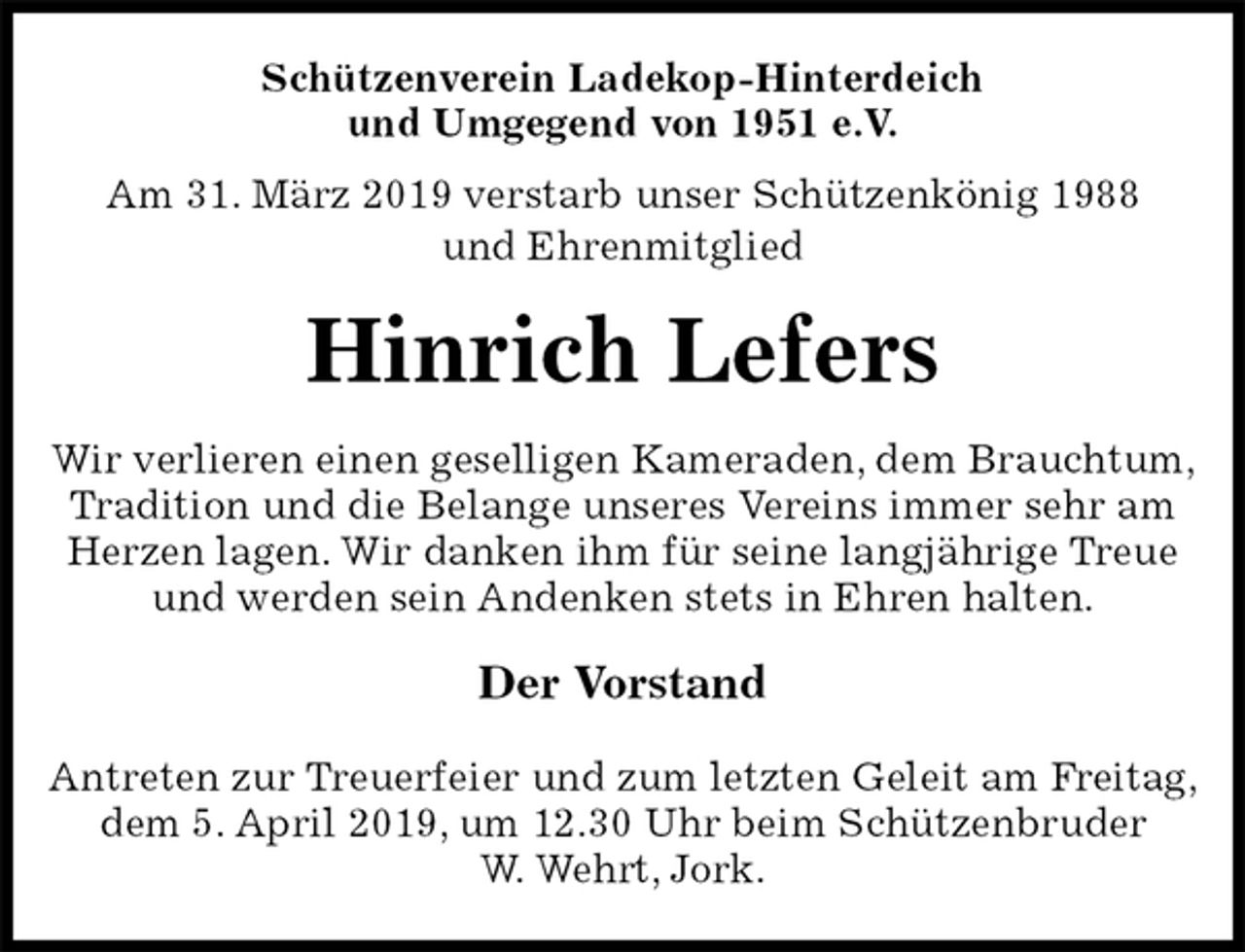 <p>Schützenverein Ladekop-Hinterdeich<br />und Umgegend von 1951 e.V.<br />Am 31. März 2019 verstarb unser Schützenkönig 1988<br />und Ehrenmitglied<br />Hinrich Lefers<br />Der Vorstand</p>
<p>Antreten zur Treuerfeier und zum letzten Geleit am Freitag, dem 5. April 2019, um 12.30 Uhr beim Schützenbruder<br />W. Wehrt, Jork.<br />Wir verlieren einen geselligen Kameraden, dem Brauchtum,<br />Tradition und die Belange unseres Vereins immer sehr am Herzen lagen. Wir danken ihm für seine langjährige Treue und werden sein Andenken stets in Ehren halten.</p>