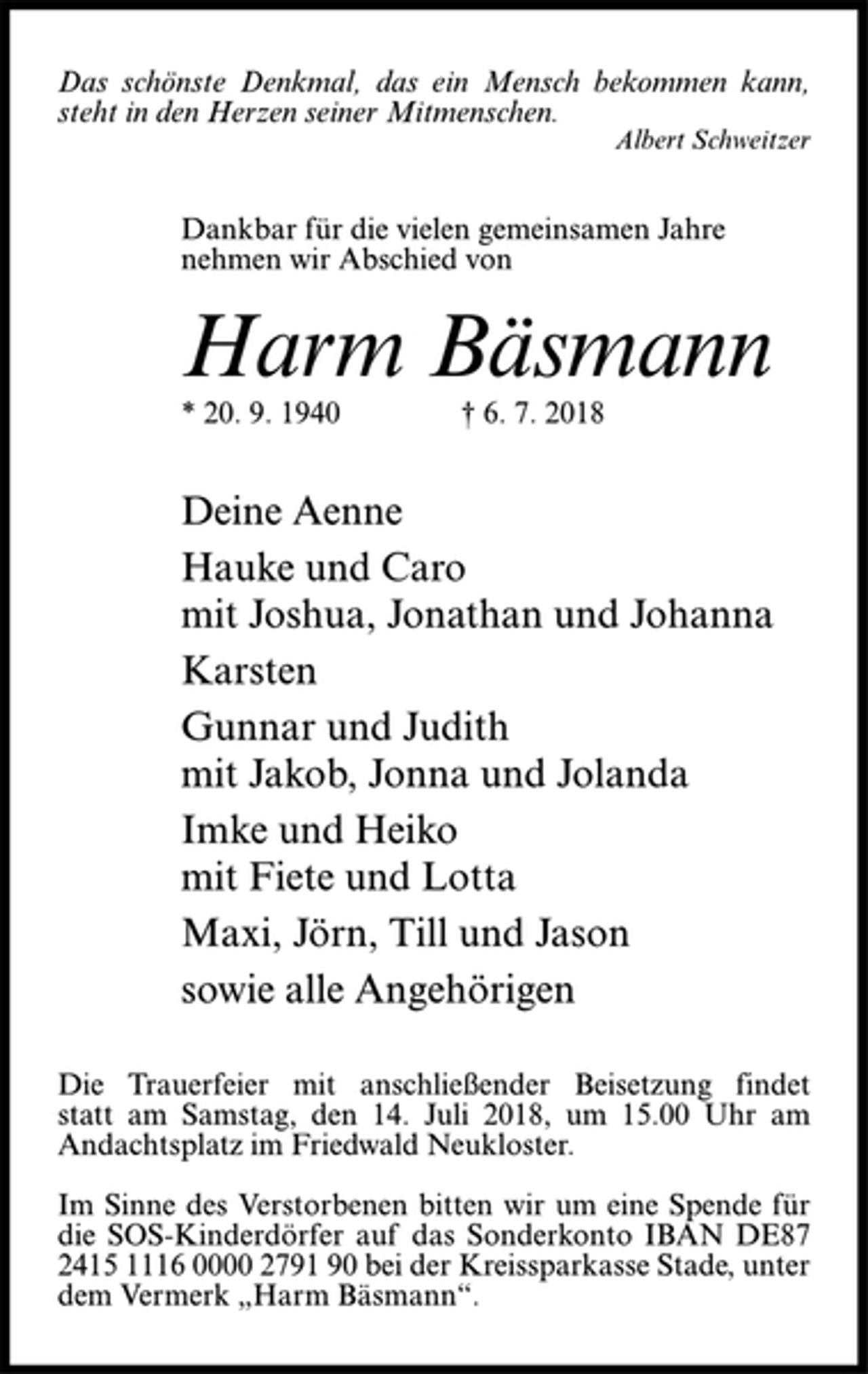 <p>Das schönste Denkmal, das ein Mensch bekommen kann,<br />steht in den Herzen seiner Mitmenschen.<br />Albert Schweitzer<br />Dankbar für die vielen gemeinsamen Jahre<br />nehmen wir Abschied von<br />Harm Bäsmann<br />* 20. 9. 1940 † 6. 7. 2018<br />Deine Aenne<br />Hauke und Caro<br />mit Joshua, Jonathan und Johanna<br />Karsten<br />Gunnar und Judith<br />mit Jakob, Jonna und Jolanda<br />Imke und Heiko<br />mit Fiete und Lotta<br />Maxi, Jörn, Till und Jason<br />sowie alle Angehörigen<br />Die Trauerfeier mit anschließender Beisetzung findet statt am Samstag, den 14. Juli 2018, um 15.00 Uhr am Andachtsplatz im Friedwald Neukloster.<br />Im Sinne des Verstorbenen bitten wir um eine Spende für die SOS-Kinderdörfer auf das Sonderkonto IBAN DE87 2415 1116 0000 2791 90 bei der Kreissparkasse Stade, unter dem Vermerk „Harm Bäsmann“.</p>