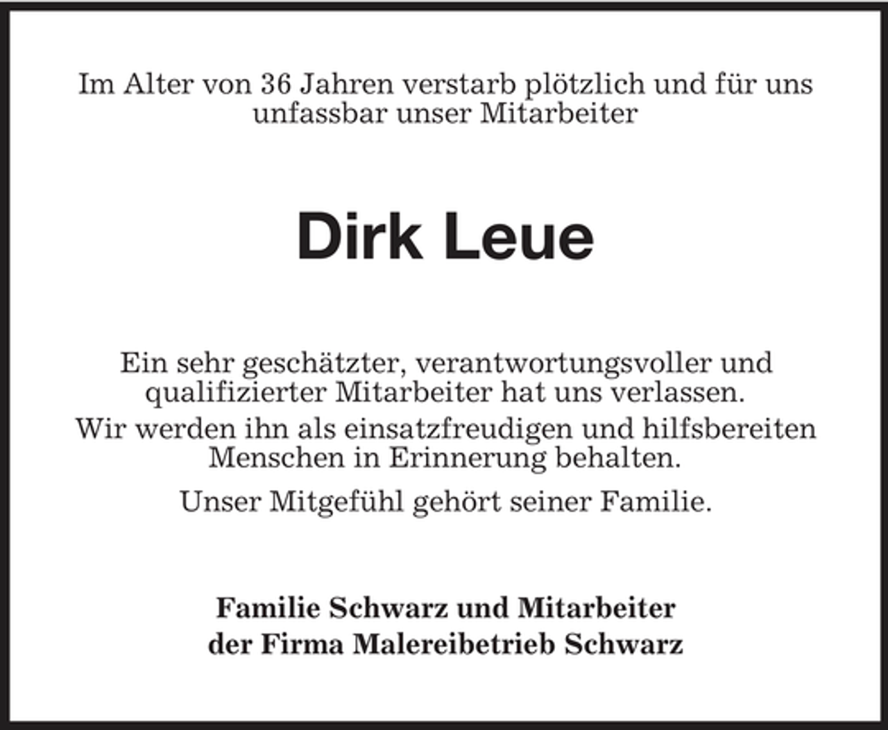 <p>Im Alter von 36 Jahren verstarb plötzlich und für uns unfassbar unser Mitarbeiter</p><p>Dirk Leue<br />Ein sehr geschätzter, verantwortungsvoller und qualifizierter Mitarbeiter hat uns verlassen. Wir werden ihn als einsatzfreudigen und hilfsbereiten Menschen in Erinnerung behalten. Unser Mitgefühl gehört seiner Familie.</p><p>Familie Schwarz und Mitarbeiter der Firma Malereibetrieb Schwarz</p>