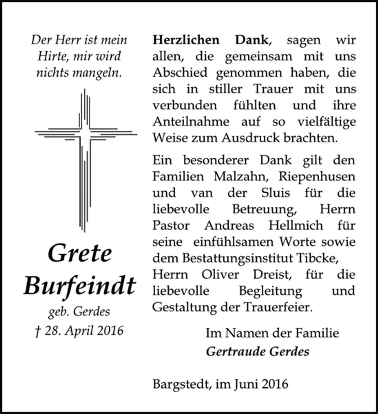 <p>Der Herr ist mein Hirte, mir wird nichts mangeln.<br />Grete<br />Burfeindt<br />geb. Gerdes<br />28. April 2016</p><p>Herzlichen Dank sagen wir allen, die gemeinsam mit uns Abschied genommen haben, die sich in stiller Trauer mit uns verbunden fühlten und ihre Anteilnahme auf so vielfältige Weise zum Ausdruck brachten.<br />Ein besonderer Dank gilt den Familien Malzahn, Riepenhusen und van der Sluis für die liebevolle Betreuung, Herrn Pastor Andreas Hellmich für seine einfühlsamen Worte sowie dem Bestattungsinstitut Tibcke, Herrn Oliver Dreist, für die liebevolle Begleitung und Gestaltung der Trauerfeier.<br />Im Namen der Familie<br />Gertraude Gerdes<br />Bargstedt, im Juni 2016</p>