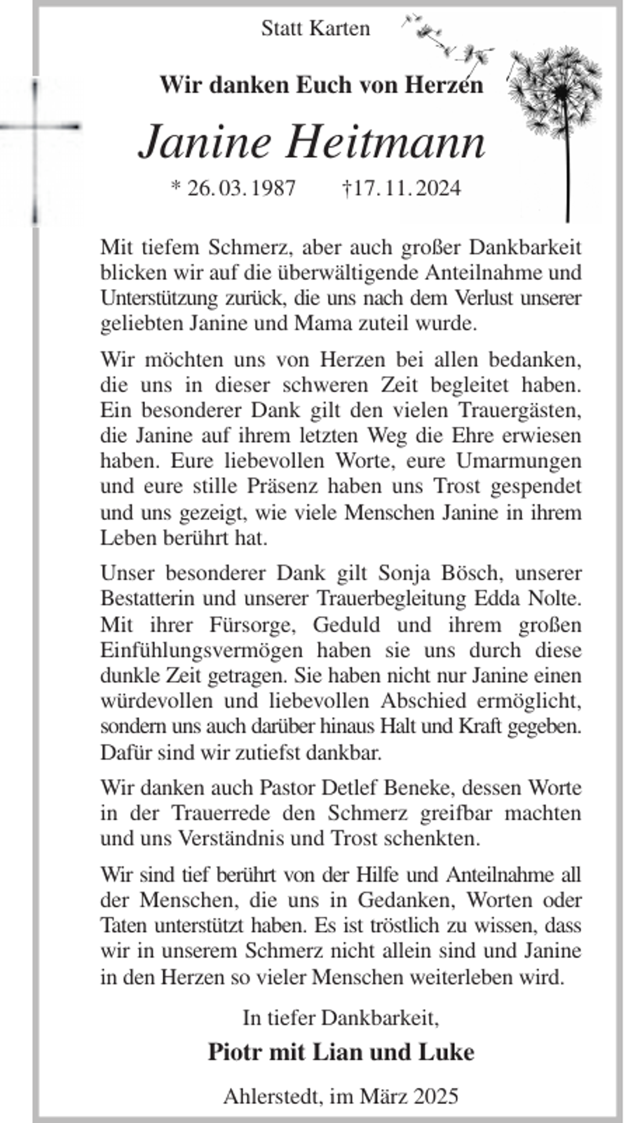 <p>Statt Karten</p><p>Wir danken Euch von Herzen<br />Janine Heitmann<br />* 26. 03. 1987 †17. 11. 2024<br />Mit tiefem Schmerz, aber auch großer Dankbarkeit blicken wir auf die überwältigende Anteilnahme und Unterstützung zurück, die uns nach dem Verlust unserer<br />geliebten Janine und Mama zuteil wurde.<br />Wir möchten uns von Herzen bei allen bedanken, die uns in dieser schweren Zeit begleitet haben.<br />Ein besonderer Dank gilt den vielen Trauergästen, die Janine auf ihrem letzten Weg die Ehre erwiesen haben. Eure liebevollen Worte, eure Umarmungen und eure stille Präsenz haben uns Trost gespendet und uns gezeigt, wie viele Menschen Janine in ihrem Leben berührt hat.<br />Unser besonderer Dank gilt Sonja Bösch, unserer Bestatterin und unserer Trauerbegleitung Edda Nolte.<br />Mit ihrer Fürsorge, Geduld und ihrem großen<br />Einfühlungsvermögen haben sie uns durch diese dunkle Zeit getragen. Sie haben nicht nur Janine einen würdevollen und liebevollen Abschied ermöglicht, sondern uns auch darüber hinaus Halt und Kraft gegeben.<br />Dafür sind wir zutiefst dankbar.<br />Wir danken auch Pastor Detlef Beneke, dessen Worte in der Trauerrede den Schmerz greifbar machten und uns Verständnis und Trost schenkten.<br />Wir sind tief berührt von der Hilfe und Anteilnahme all<br />der Menschen, die uns in Gedanken, Worten oder Taten unterstützt haben. Es ist tröstlich zu wissen, dass<br />wir in unserem Schmerz nicht allein sind und Janine<br />in den Herzen so vieler Menschen weiterleben wird.<br />In tiefer Dankbarkeit,<br />Piotr mit Lian und Luke<br />Ahlerstedt, im März 2025</p>