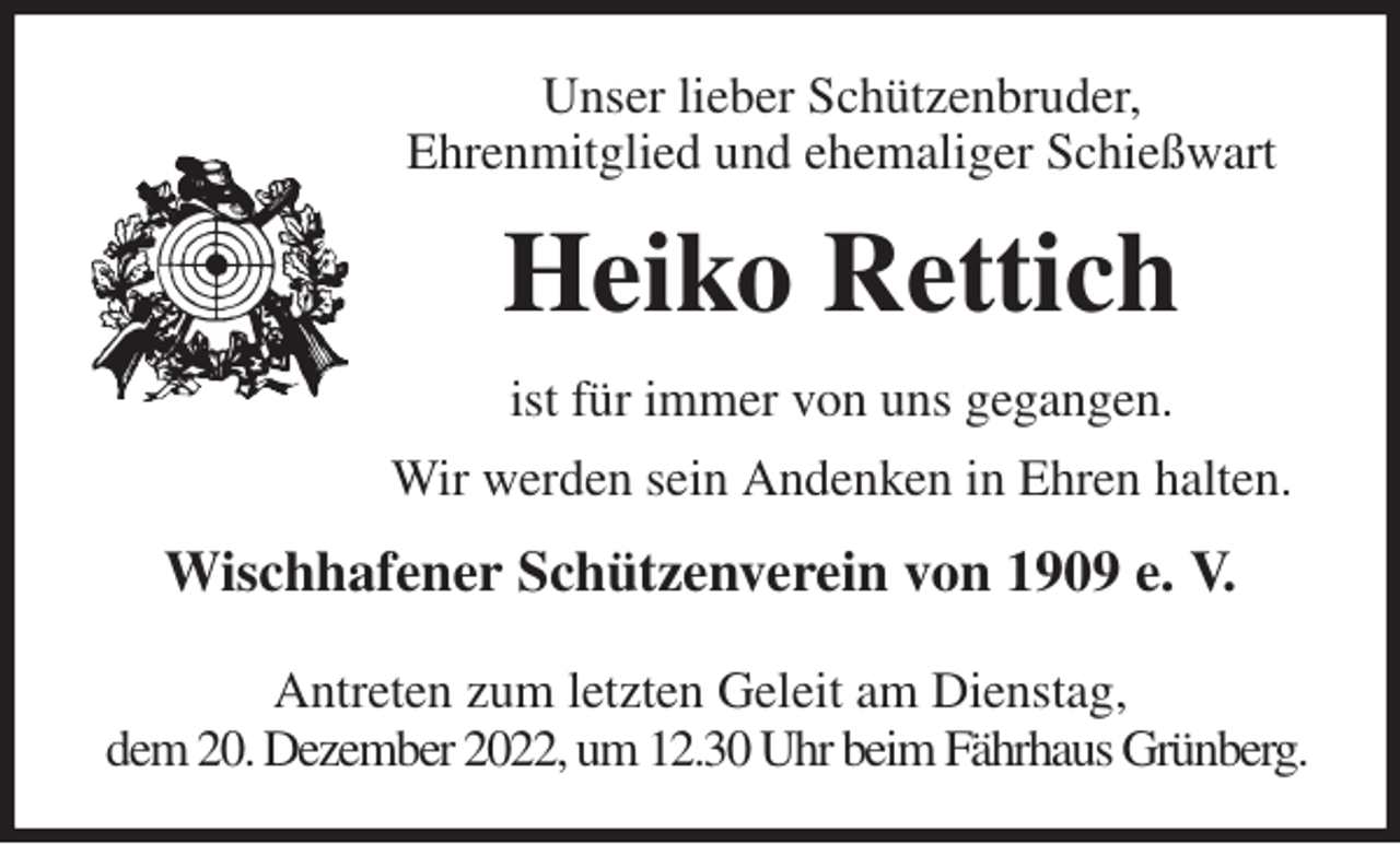 <p>Unser lieber Schützenbruder,<br />Ehrenmitglied und ehemaliger Schießwart<br />Heiko Rettich<br />ist für immer von uns gegangen.<br />Wir werden sein Andenken in Ehren halten.<br />Wischhafener Schützenverein von 1909 e. V.</p><p>Antreten zum letzten Geleit am Dienstag,<br />dem 20. Dezember 2022, um 12.30 Uhr beim Fährhaus Grünberg.</p>