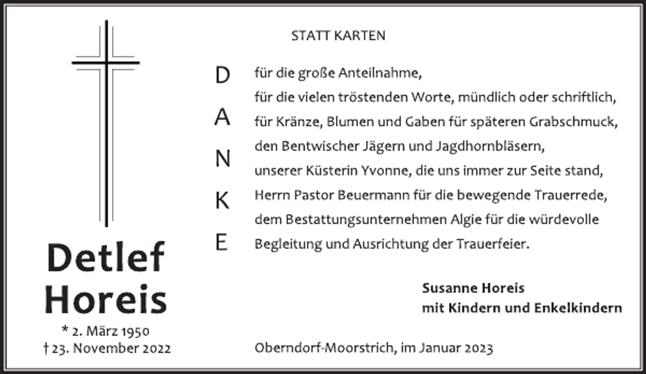 <p>STATT KARTEN<br />DANKE<br />für die große Anteilnahme,<br />für die vielen tröstenden Worte, mündlich oder schriftlich,<br />für Kränze, Blumen und Gaben für späteren Grabschmuck,<br />den Bentwischer Jägern und Jagdhornbläsern,<br />unserer Küsterin Yvonne, die uns immer zur Seite stand,<br />Herrn Pastor Beuermann für die bewegende Trauerrede,<br />dem Bestattungsunternehmen Algie für die würdevolle<br />Begleitung und Ausrichtung der Trauerfeier.<br />Susanne Horeis<br />mit Kindern und Enkelkindern<br />Oberndorf-Moorstrich, im Januar 2023</p><p>Detlef<br />Horeis<br />* 2. März 1950<br />+ 23. November 2022</p>