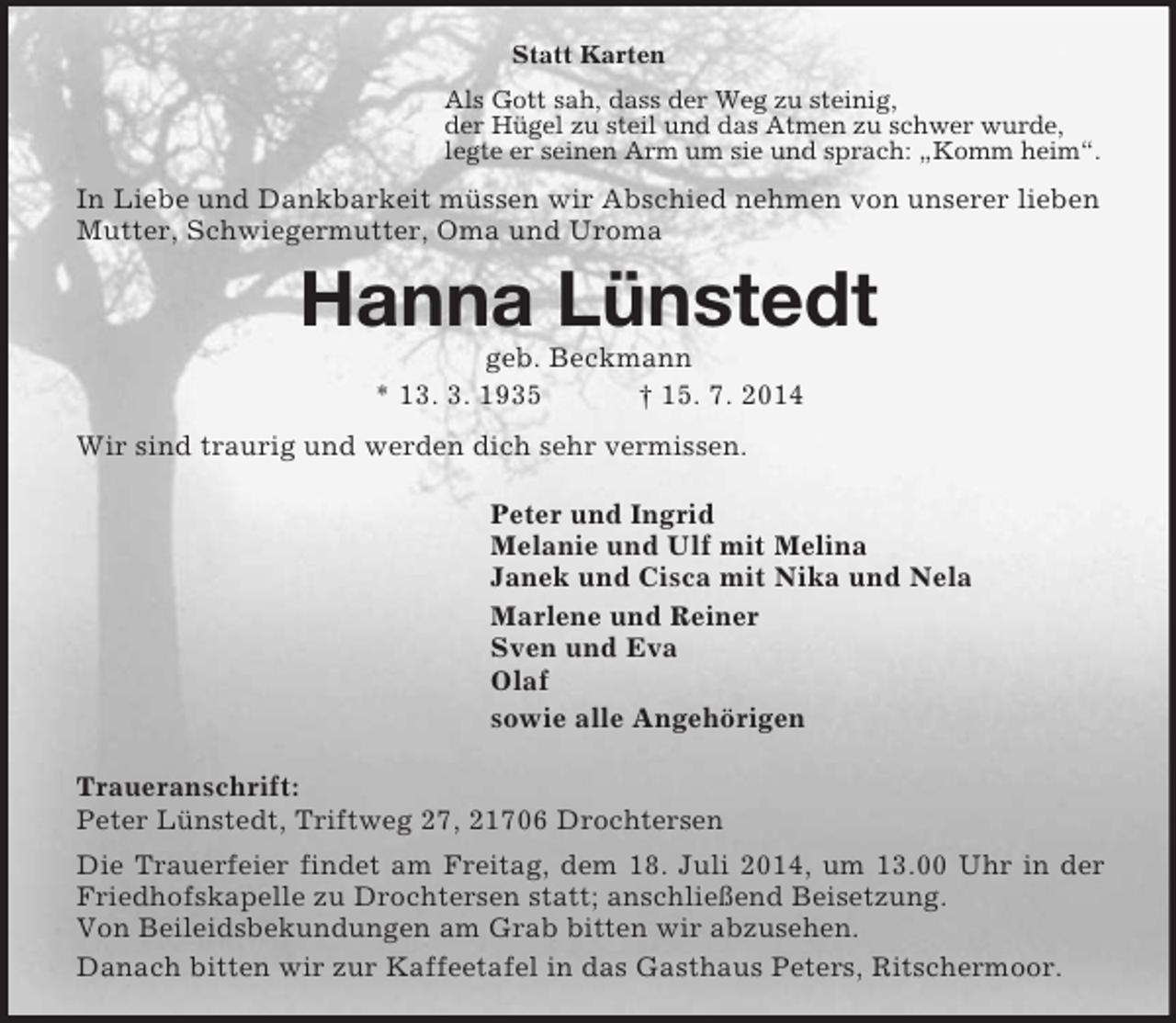 <p>Statt Karten<br />Als Gott sah, dass der Weg zu steinig,<br />der Hügel zu steil und das Atmen zu schwer wurde,<br />legte er seinen Arm um sie und sprach: „Komm heim“.<br />In Liebe und Dankbarkeit müssen wir Abschied nehmen von unserer lieben Mutter, Schwiegermutter, Oma und Uroma<br />Hanna Lünstedt<br />geb. Beckmann<br />* 13. 3. 1935 † 15. 7. 2014<br />Wir sind traurig und werden dich sehr vermissen.<br />Peter und Ingrid<br />Melanie und Ulf mit Melina<br />Janek und Cisca mit Nika und Nela<br />Marlene und Reiner<br />Sven und Eva<br />Olaf<br />sowie alle Angehörigen<br />Traueranschrift:<br />Peter Lünstedt, Triftweg 27, 21706 Drochtersen<br />Die Trauerfeier findet am Freitag, dem 18. Juli 2014, um 13.00 Uhr in der Friedhofskapelle zu Drochtersen statt; anschließend Beisetzung.<br />Von Beileidsbekundungen am Grab bitten wir abzusehen.<br />Danach bitten wir zur Kaffeetafel in das Gasthaus Peters, Ritschermoor.</p>