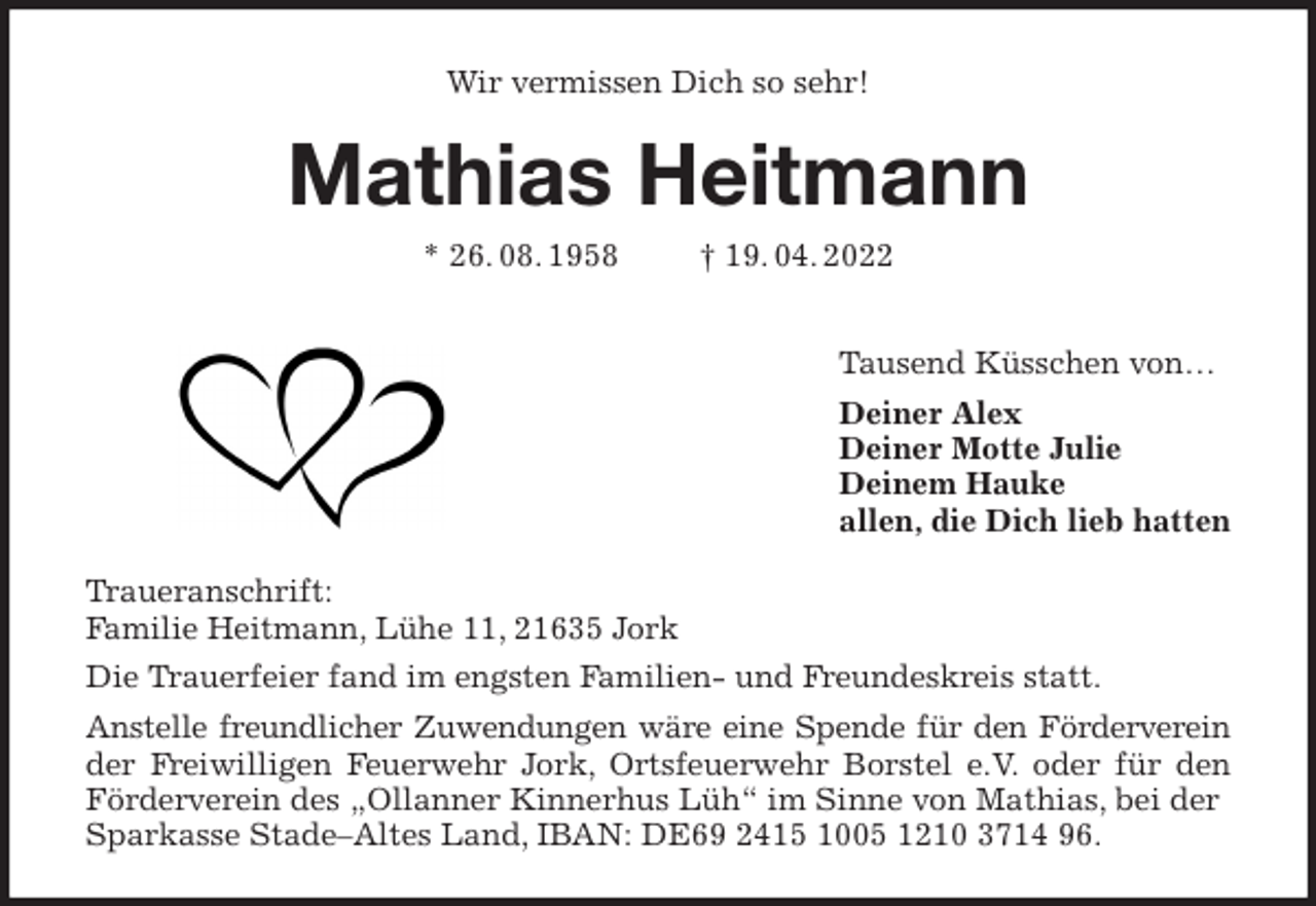 <p>Wir vermissen Dich so sehr!<br />Mathias Heitmann<br />* 26. 08. 1958 † 19. 04. 2022</p>
<p>Tausend Küsschen von…<br />Deiner Alex<br />Deiner Motte Julie<br />Deinem Hauke<br />allen, die Dich lieb hatten<br />Traueranschrift:<br />Familie Heitmann, Lühe 11, 21635 Jork<br />Die Trauerfeier fand im engsten Familien- und Freundeskreis statt.<br />Anstelle freundlicher Zuwendungen wäre eine Spende für den Förderverein<br />der Freiwilligen Feuerwehr Jork, Ortsfeuerwehr Borstel e.V. oder für den<br />Förderverein des „Ollanner Kinnerhus Lüh“ im Sinne von Mathias, bei der Sparkasse Stade-Altes Land, IBAN: DE69 2415 1005 1210 3714 96.</p>
