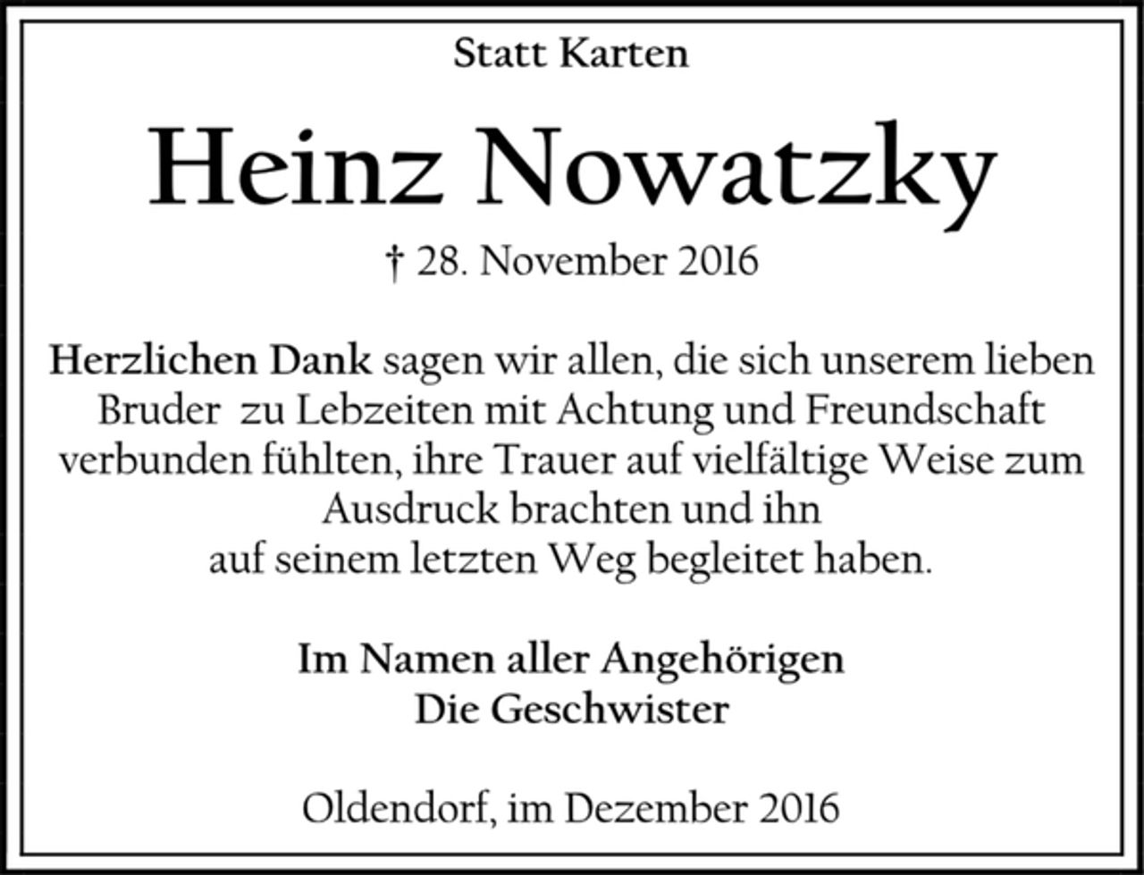 <p>Statt Karten<br />Heinz Nowatzky<br />† 28. November 2016<br />Herzlichen Dank sagen wir allen, die sich unserem lieben Bruder zu Lebzeiten mit Achtung und Freundschaft verbunden fühlten, ihre Trauer auf vielfältige Weise zum Ausdruck brachten und ihn<br />auf seinem letzten Weg begleitet haben.<br />Im Namen aller Angehörigen<br />Die Geschwister<br />Oldendorf, im Dezember 2016</p>