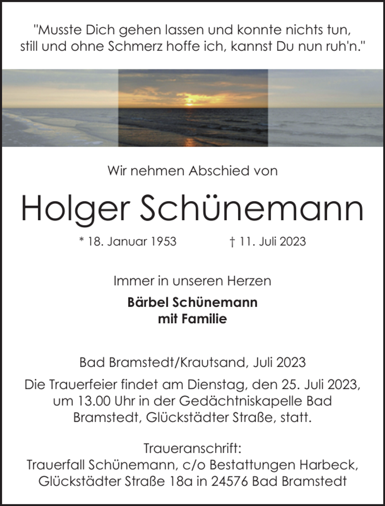<p>"Musste Dich gehen lassen und konnte nichts tun,<br />still und ohne Schmerz hoffe ich, kannst Du nun ruh'n."<br />Wir nehmen Abschied von<br />Holger Schünemann<br />* 18. Januar 1953 † 11. Juli 2023<br />Immer in unseren Herzen<br />Bärbel Schünemann<br />mit Familie<br />Bad Bramstedt/Krautsand, Juli 2023<br />Die Trauerfeier findet am Dienstag, den 25. Juli 2023,<br />um 13.00 Uhr in der Gedächtniskapelle Bad<br />Bramstedt, Glückstädter Straße, statt.<br />Traueranschrift:<br />Trauerfall Schünemann, c/o Bestattungen Harbeck,<br />Glückstädter Straße 18a in 24576 Bad Bramstedt</p>