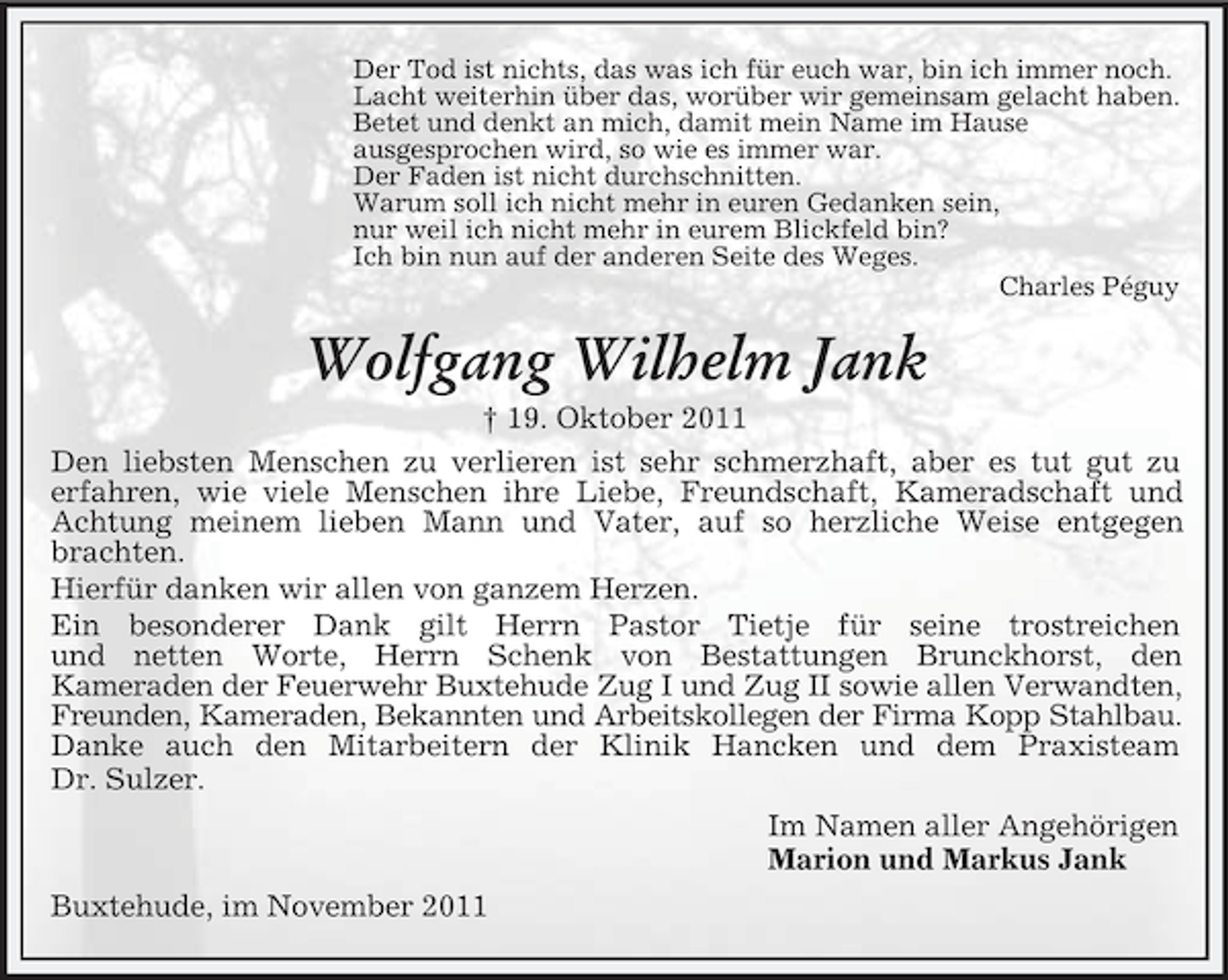 <p>Der Tod ist nichts, das was ich für euch war, bin ich immer noch.<br />Lacht weiterhin über das, worüber wir gemeinsam gelacht haben.<br />Betet und denkt an mich, damit mein Name im Hause<br />ausgesprochen wird, so wie es immer war.<br />Der Faden ist nicht durchschnitten.<br />Warum soll ich nicht mehr in euren Gedanken sein,<br />nur weil ich nicht mehr in eurem Blickfeld bin?<br />Ich bin nun auf der anderen Seite des Weges.<br />Charles Péguy</p><p>Wolfgang Wilhelm Jank<br />† 19. Oktober 2011<br />Den liebsten Menschen zu verlieren ist sehr schmerzhaft, aber es tut gut zu<br />erfahren, wie viele Menschen ihre Liebe, Freundschaft, Kameradschaft und<br />Achtung meinem lieben Mann und Vater, auf so herzliche Weise entgegen<br />brachten.<br />Hierfür danken wir allen von ganzem Herzen.<br />Ein besonderer Dank gilt Herrn Pastor Tietje für seine trostreichen<br />und netten Worte, Herrn Schenk von Bestattungen Brunckhorst, den<br />Kameraden der Feuerwehr Buxtehude Zug I und Zug II sowie allen Verwandten,<br />Freunden, Kameraden, Bekannten und Arbeitskollegen der Firma Kopp Stahlbau.<br />Danke auch den Mitarbeitern der Klinik Hancken und dem Praxisteam<br />Dr. Sulzer.<br />Im Namen aller Angehörigen<br />Marion und Markus Jank<br />Buxtehude, im November 2011</p>