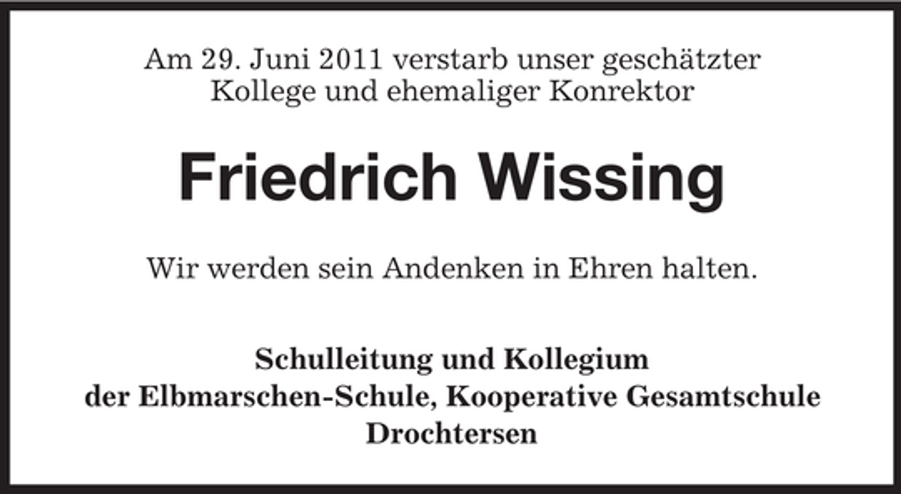 <p>Am 29. Juni 2011 verstarb unser geschätzter<br />Kollege und ehemaliger Konrektor</p><p>Friedrich Wissing<br />Wir werden sein Andenken in Ehren halten.<br />Schulleitung und Kollegium<br />der Elbmarschen-Schule, Kooperative Gesamtschule<br />Drochtersen</p>