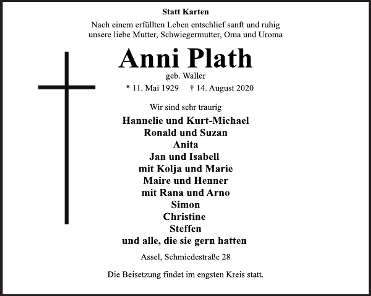 <p>Statt Karten<br />Nach einem erfüllten Leben entschlief sanft und ruhig<br />unsere liebe Mutter, Schwiegermutter, Oma und Uroma<br />Anni Plath<br />geb. Waller<br />*11. Mai 1929 + 14. August 2020<br />Wir sind sehr traurig<br />Hannelie und Kurt-Michael<br />Ronald und Suzan<br />Anita<br />Jan und Isabell<br />mit Kolja und Marie<br />Maire und Henner<br />mit Rana und Arno<br />Simon<br />Christine<br />Steffen<br />und alle, die sie gern hatten<br />Assel, Schmiedestraße 28<br />Die Beisetzung findet im engsten Kreis statt.</p>