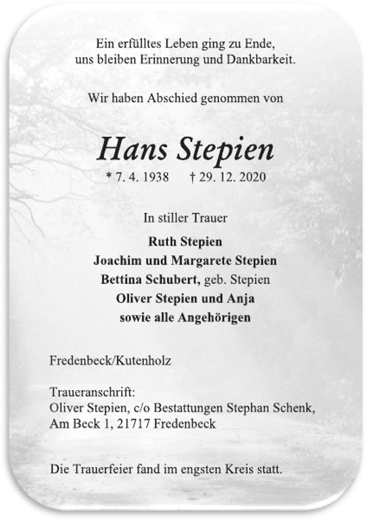 <p>Ein erfülltes Leben ging zu Ende,<br />uns bleiben Erinnerung und Dankbarkeit.<br />Wir haben Abschied genommen von<br />Hans Stepien<br />* 7. 4. 1938 † 29. 12. 2020<br />In stiller Trauer<br />Ruth Stepien<br />Joachim und Margarete Stepien<br />Bettina Schubert, geb. Stepien<br />Oliver Stepien und Anja<br />sowie alle Angehörigen<br />Fredenbeck/Kutenholz<br />Traueranschrift:<br />Oliver Stepien, c/o Bestattungen Stephan Schenk,<br />Am Beck 1, 21717 Fredenbeck<br />Die Trauerfeier fand im engsten Kreis statt.</p>