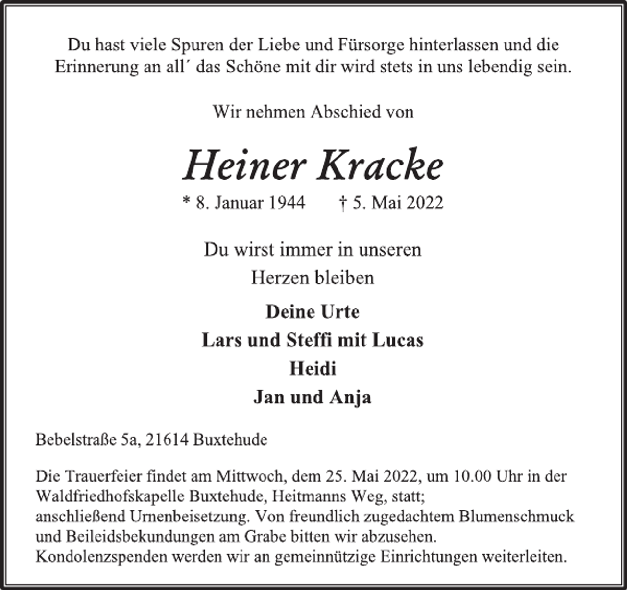 <p>Du hast viele Spuren der Liebe und Fürsorge hinterlassen und die<br />Erinnerung an all´ das Schöne mit dir wird stets in uns lebendig sein.<br />Heiner Kracke<br />* 8. Januar 1944 † 5. Mai 2022<br />Du wirst immer in unseren<br />Herzen bleiben<br />Deine Urte<br />Lars und Steffi mit Lucas<br />Heidi<br />Jan und Anja<br />Wir nehmen Abschied von<br />Bebelstraße 5a, 21614 Buxtehude<br />Die Trauerfeier findet am Mittwoch, dem 25. Mai 2022, um 10.00 Uhr in der<br />Waldfriedhofskapelle Buxtehude, Heitmanns Weg, statt;<br />anschließend Urnenbeisetzung. Von freundlich zugedachtem Blumenschmuck<br />und Beileidsbekundungen am Grabe bitten wir abzusehen.<br />Kondolenzspenden werden wir an gemeinnützige Einrichtungen weiterleiten.</p>