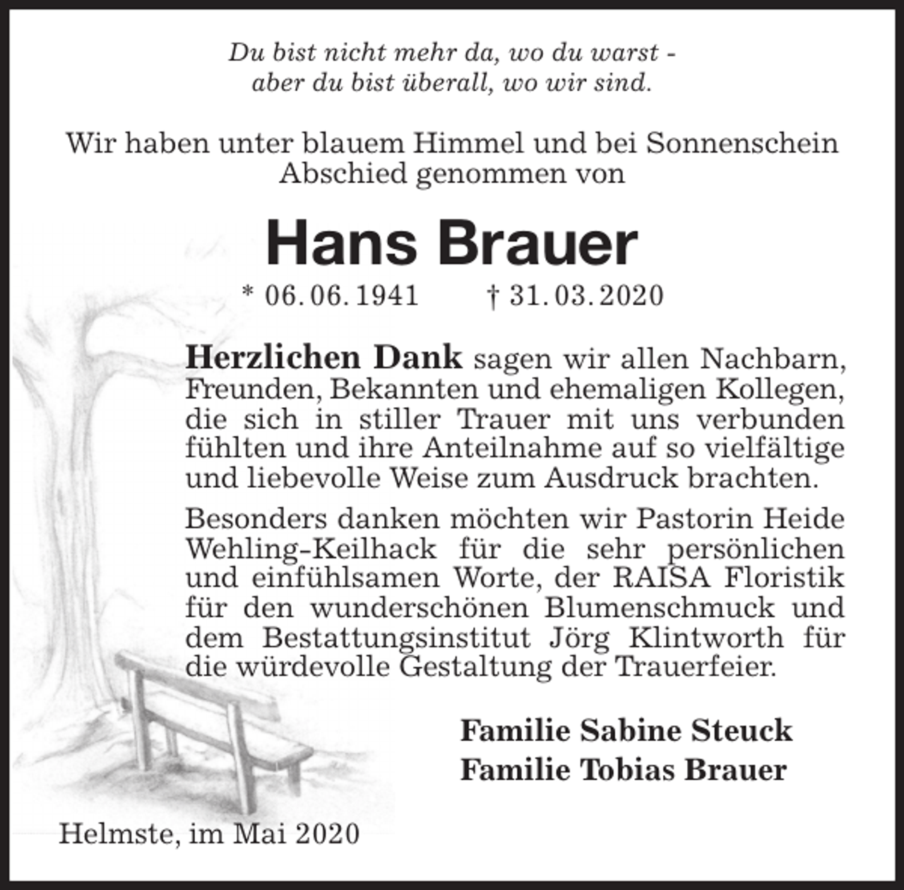 <p>Du bist nicht mehr da, wo du warst -<br />aber du bist überall, wo wir sind.<br />Wir haben unter blauem Himmel und bei Sonnenschein Abschied genommen von<br />Hans Brauer<br />* 06. 06. 1941 † 31. 03. 2020<br />Herzlichen Dank sagen wir allen Nachbarn, Freunden, Bekannten und ehemaligen Kollegen,<br />die sich in stiller Trauer mit uns verbunden fühlten und ihre Anteilnahme auf so vielfältige und liebevolle Weise zum Ausdruck brachten.<br />Besonders danken möchten wir Pastorin Heide Wehling-Keilhack für die sehr persönlichen und einfühlsamen Worte, der RAISA Floristik für den wunderschönen Blumenschmuck und dem Bestattungsinstitut Jörg Klintworth für die würdevolle Gestaltung der Trauerfeier.<br />Familie Sabine Steuck<br />Familie Tobias Brauer<br />Helmste, im Mai 2020</p>