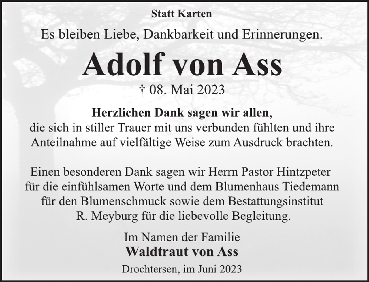 <p>Statt Karten<br />Es bleiben Liebe, Dankbarkeit und Erinnerungen.<br />Adolf von Ass<br />† 08. Mai 2023<br />Herzlichen Dank sagen wir allen,<br />die sich in stiller Trauer mit uns verbunden fühlten und ihre<br />Anteilnahme auf vielfältige Weise zum Ausdruck brachten.<br />Einen besonderen Dank sagen wir Herrn Pastor Hintzpeter</p><p>für die einfühlsamen Worte und dem Blumenhaus Tiedemann</p><p>für den Blumenschmuck sowie dem Bestattungsinstitut<br />R. Meyburg für die liebevolle Begleitung.<br />Im Namen der Familie<br />Waldtraut von Ass<br />Drochtersen, im Juni 2023</p>