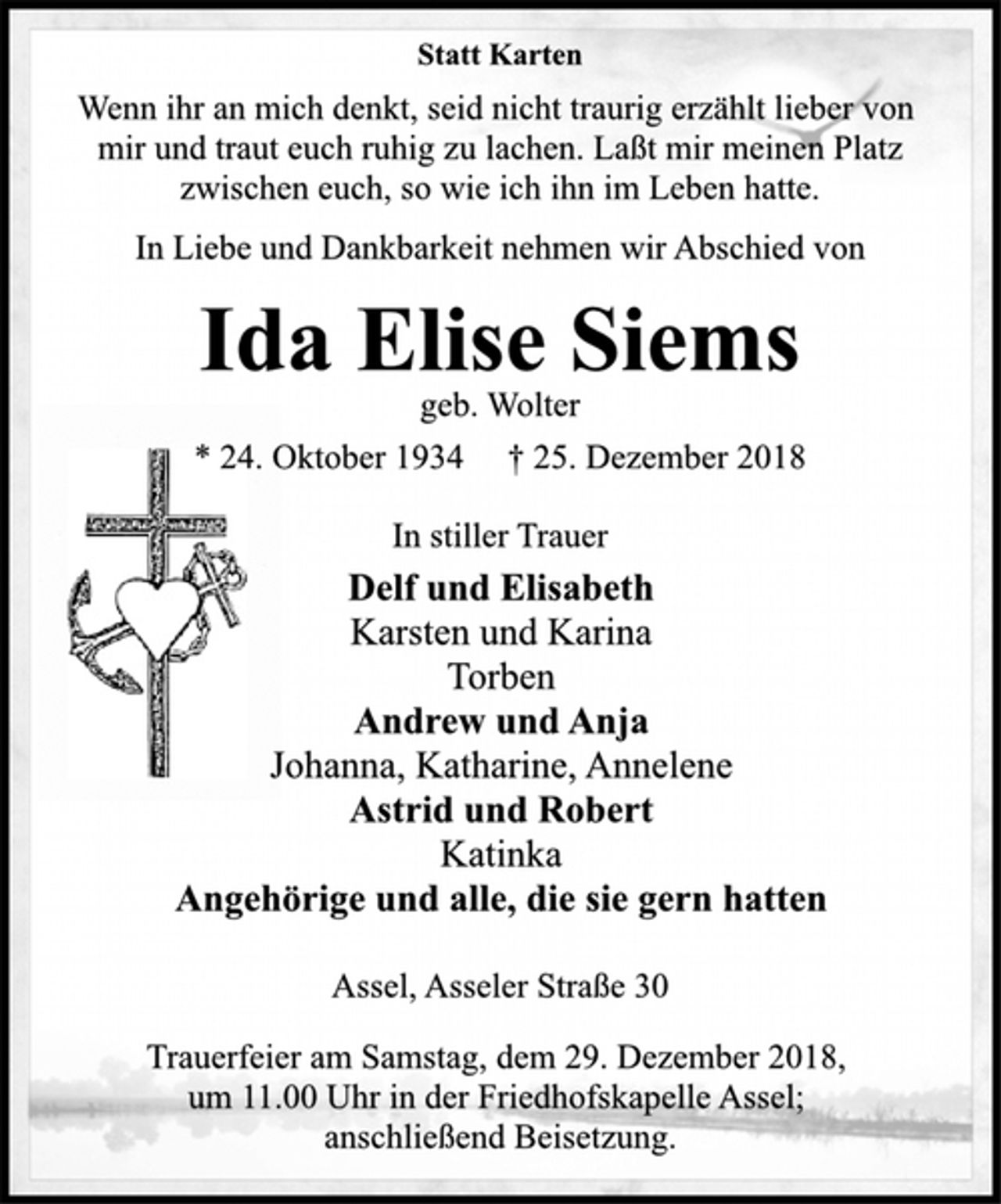 <p>Statt Karten<br />Wenn ihr an mich denkt, seid nicht traurig erzählt lieber von<br />mir und traut euch ruhig zu lachen. Laßt mir meinen Platz<br />zwischen euch, so wie ich ihn im Leben hatte.<br />In Liebe und Dankbarkeit nehmen wir Abschied von<br />Ida Elise Siems<br />geb. Wolter<br />* 24. Oktober 1934 † 25. Dezember 2018<br />In stiller Trauer<br />Delf und Elisabeth<br />Karsten und Karina<br />Torben<br />Andrew und Anja<br />Johanna, Katharine, Annelene<br />Astrid und Robert<br />Katinka<br />Angehörige und alle, die sie gern hatten<br />Assel, Asseler Straße 30<br />Trauerfeier am Samstag, dem 29. Dezember 2018,<br />um 11.00 Uhr in der Friedhofskapelle Assel;<br />anschließend Beisetzung.</p>