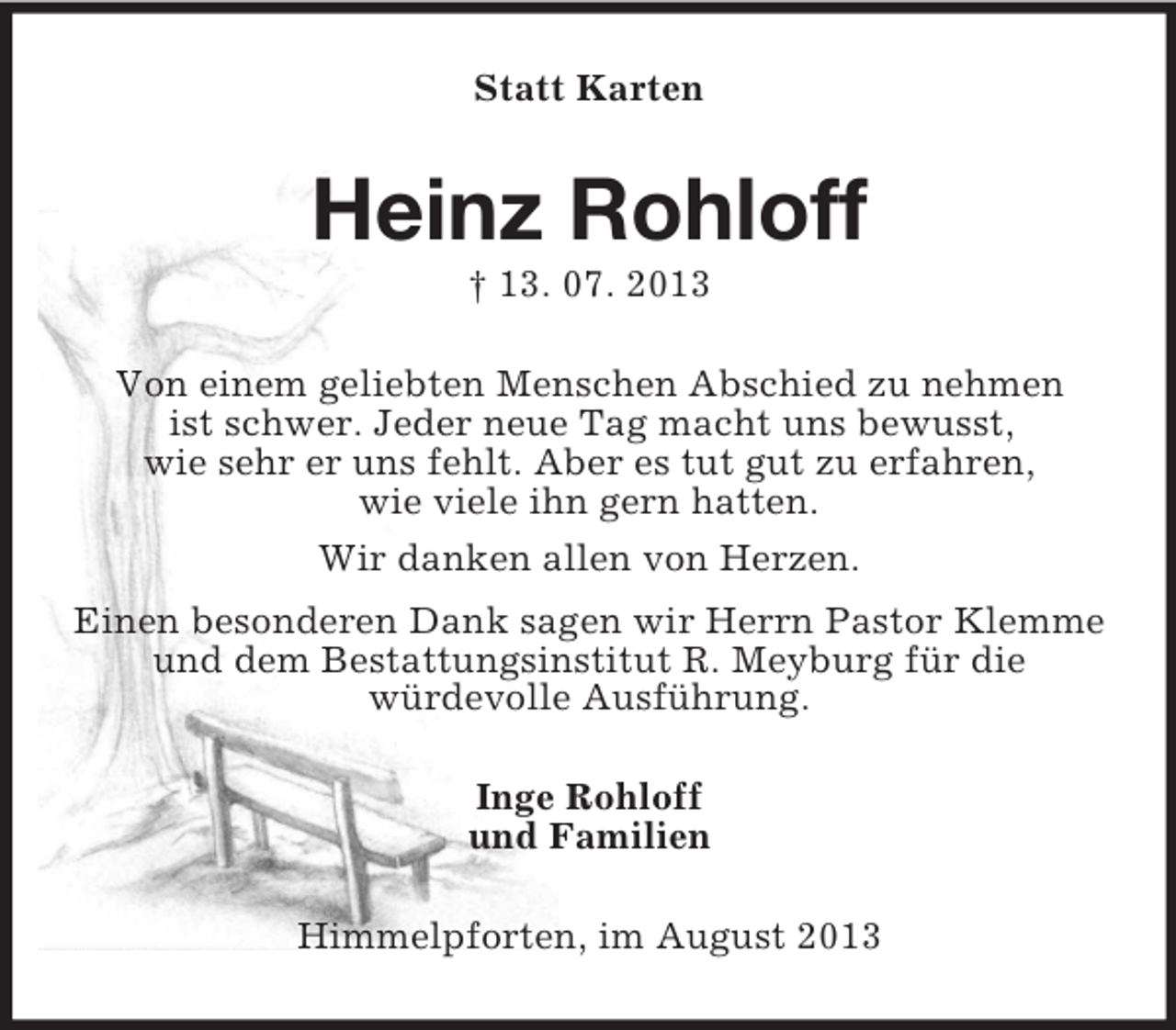 <p>Statt Karten</p><p>Heinz Rohloff<br />† 13. 07. 2013<br />Von einem geliebten Menschen Abschied zu nehmen<br />ist schwer. Jeder neue Tag macht uns bewusst,<br />wie sehr er uns fehlt. Aber es tut gut zu erfahren,<br />wie viele ihn gern hatten.<br />Wir danken allen von Herzen.<br />Einen besonderen Dank sagen wir Herrn Pastor Klemme<br />und dem Bestattungsinstitut R. Meyburg für die<br />würdevolle Ausführung.<br />Inge Rohloff<br />und Familien<br />Himmelpforten, im August 2013</p>