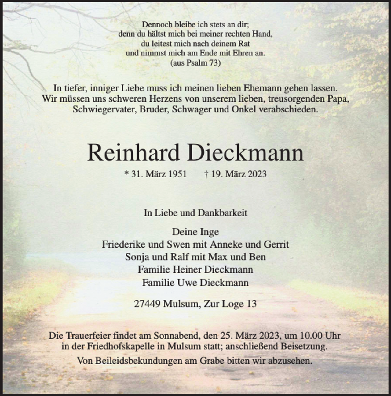 <p>Dennoch bleibe ich stets an dir;<br />denn du hältst mich bei meiner rechten Hand,<br />du leitest mich nach deinem Rat<br />und nimmst mich am Ende mit Ehren an.<br />(aus Psalm 73)<br />In tiefer, inniger Liebe muss ich meinen lieben Ehemann gehen lassen.<br />Wir müssen uns schweren Herzens von unserem lieben, treusorgenden Papa,<br />Schwiegervater, Bruder, Schwager und Onkel verabschieden.<br />Reinhard Dieckmann<br />* 31. März 1951 † 19. März 2023<br />In Liebe und Dankbarkeit<br />Deine Inge<br />Friederike und Swen mit Anneke und Gerrit<br />Sonja und Ralf mit Max und Ben<br />Familie Heiner Dieckmann<br />Familie Uwe Dieckmann</p><p>27449 Mulsum, Zur Loge 13<br />Die Trauerfeier findet am Sonnabend, den 25. März 2023, um 10.00 Uhr<br />in der Friedhofskapelle in Mulsum statt; anschließend Beisetzung.<br />Von Beileidsbekundungen am Grabe bitten wir abzusehen.</p>