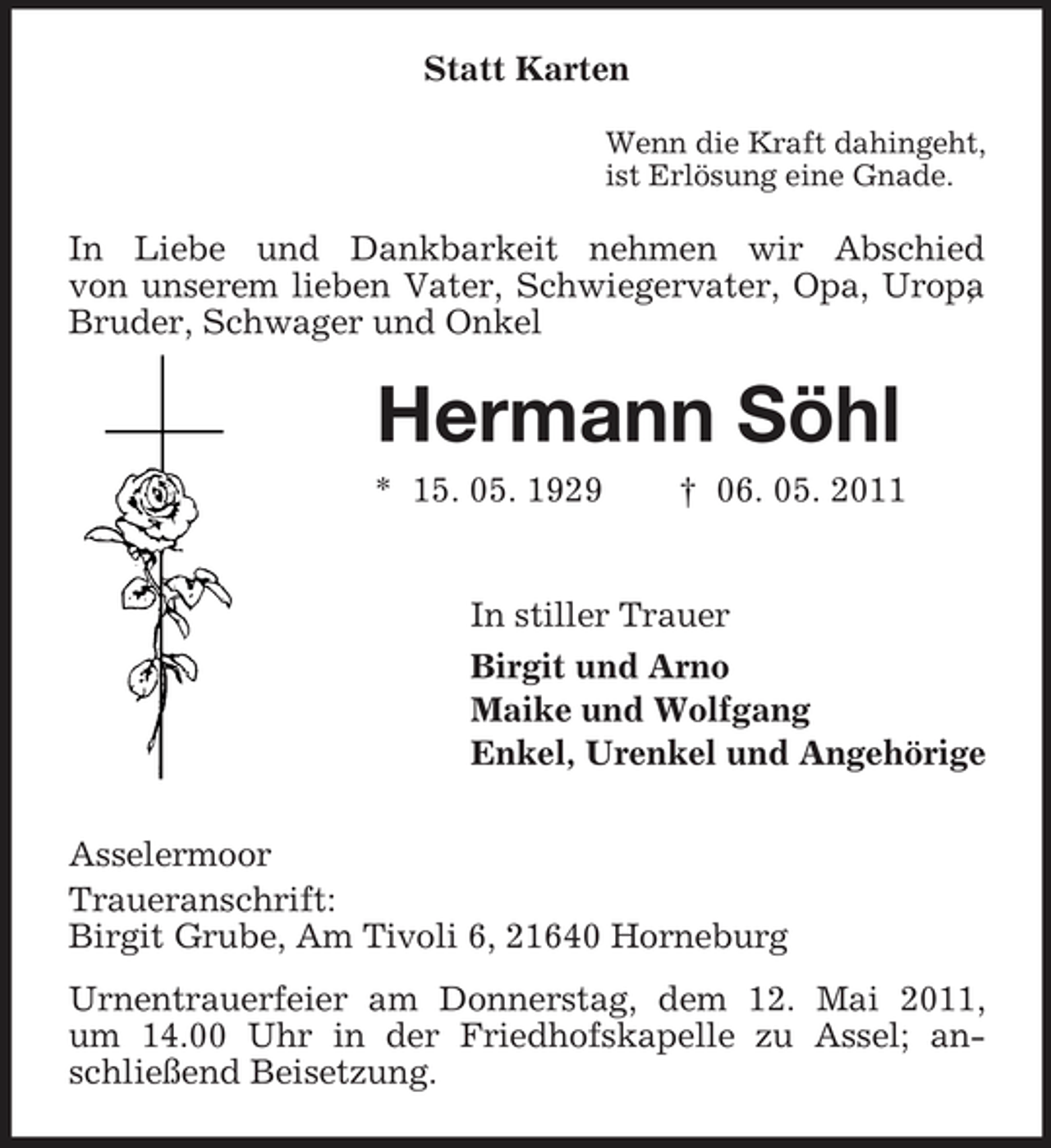 <p>Statt Karten<br />Wenn die Kraft dahingeht, ist Erlösung eine Gnade.</p><p>In Liebe und Dankbarkeit nehmen wir Abschied von unserem lieben Vater, Schwiegervater, Opa, Uropa , Bruder, Schwager und Onkel</p><p>Hermann Söhl<br />* 15. 05. 1929 † 06. 05. 2011 In stiller Trauer Birgit und Arno Maike und Wolfgang Enkel, Urenkel und Angehörige Asselermoor Traueranschrift: Birgit Grube, Am Tivoli 6, 21640 Horneburg Urnentrauerfeier am Donnerstag, dem 12. Mai 2011, um 14.00 Uhr in der Friedhofskapelle zu Assel; anschließend Beisetzung.</p>