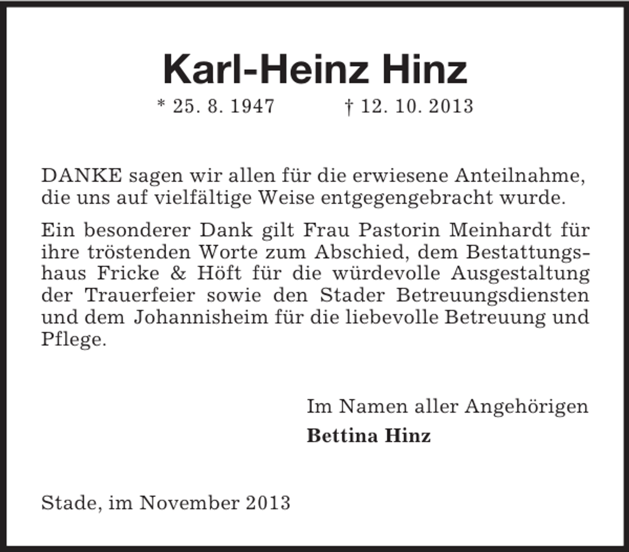 <p>Karl-Heinz Hinz<br />* 25. 8. 1947</p><p>† 12. 10. 2013</p><p>DANKE sagen wir allen für die erwiesene Anteilnahme,<br />die uns auf vielfältige Weise entgegengebracht wurde.<br />Ein besonderer Dank gilt Frau Pastorin Meinhardt für<br />ihre tröstenden Worte zum Abschied, dem Bestattungshaus Fricke &amp; Höft für die würdevolle Ausgestaltung<br />der Trauerfeier sowie den Stader Betreuungsdiensten<br />und dem Johannisheim für die liebevolle Betreuung und<br />Pflege.<br />Im Namen aller Angehörigen<br />Bettina Hinz</p><p>Stade, im November 2013</p>