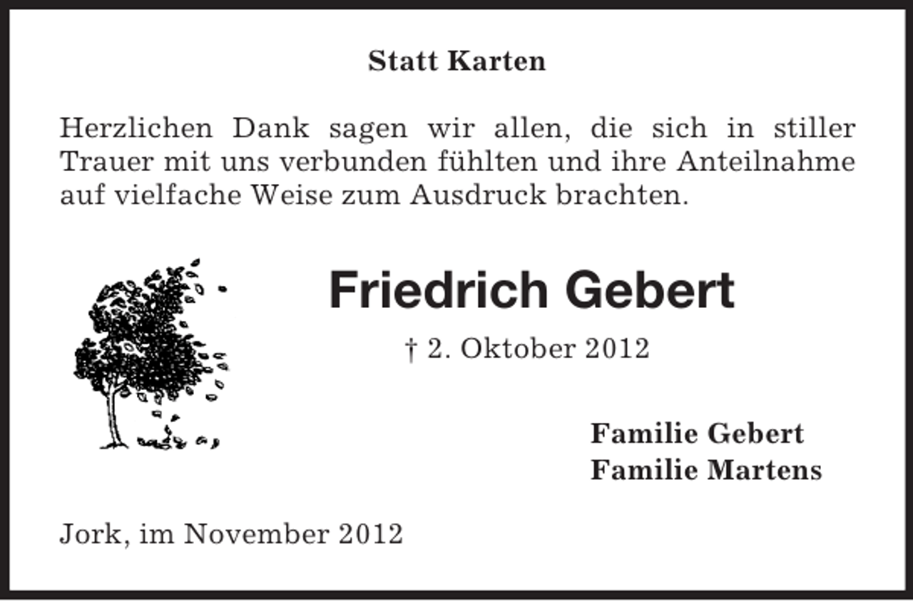 <p>Statt Karten<br />Herzlichen Dank sagen wir allen, die sich in stiller<br />Trauer mit uns verbunden fühlten und ihre Anteilnahme<br />auf vielfache Weise zum Ausdruck brachten.</p><p>Friedrich Gebert<br />† 2. Oktober 2012<br />Familie Gebert<br />Familie Martens<br />Jork, im November 2012</p>