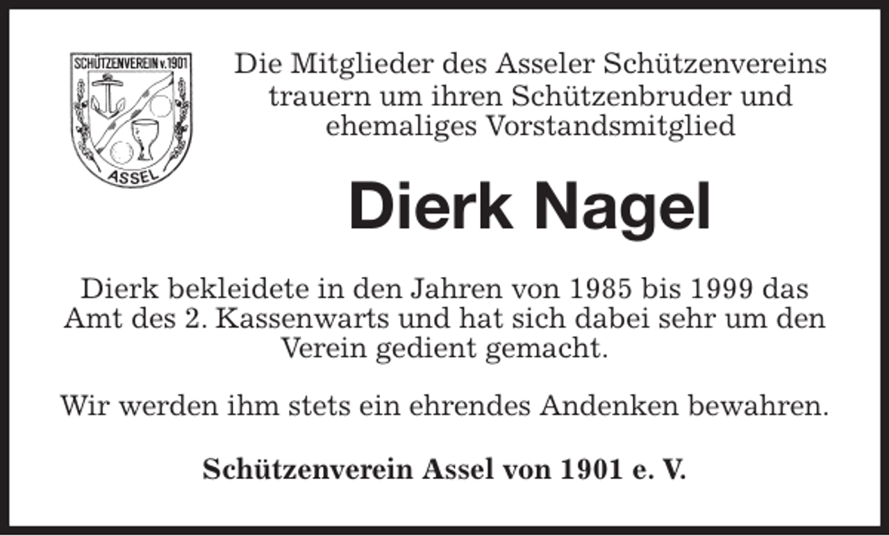 <p>Die Mitglieder des Asseler Schützenvereins<br />trauern um ihren Schützenbruder und<br />ehemaliges Vorstandsmitglied<br />Dierk Nagel<br />Dierk bekleidete in den Jahren von 1985 bis 1999 das Amt des 2. Kassenwarts und hat sich dabei sehr um den Verein gedient gemacht.</p>
<p>Wir werden ihm stets ein ehrendes Andenken bewahren.<br />Schützenverein Assel von 1901 e. V.</p>