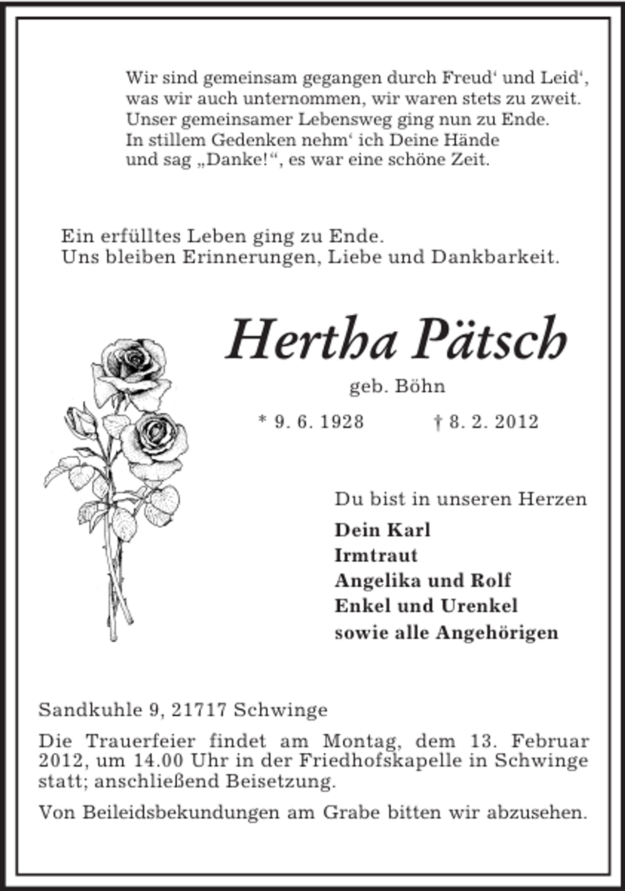 <p>Wir sind gemeinsam gegangen durch Freud‘ und Leid‘,<br />was wir auch unternommen, wir waren stets zu zweit.<br />Unser gemeinsamer Lebensweg ging nun zu Ende.<br />In stillem Gedenken nehm‘ ich Deine Hände<br />und sag „Danke!“, es war eine schöne Zeit.<br />Ein erfülltes Leben ging zu Ende.<br />Uns bleiben Erinnerungen, Liebe und Dankbarkeit.<br />Hertha Pätsch<br />geb. Böhn<br />* 9. 6. 1928 † 8. 2. 2012<br />Du bist in unseren Herzen<br />Dein Karl<br />Irmtraut<br />Angelika und Rolf<br />Enkel und Urenkel<br />sowie alle Angehörigen<br />Sandkuhle 9, 21717 Schwinge<br />Die Trauerfeier findet am Montag, dem 13. Februar 2012, um 14.00 Uhr in der Friedhofskapelle in Schwinge statt; anschließend Beisetzung.<br />Von Beileidsbekundungen am Grabe bitten wir abzusehen.</p>