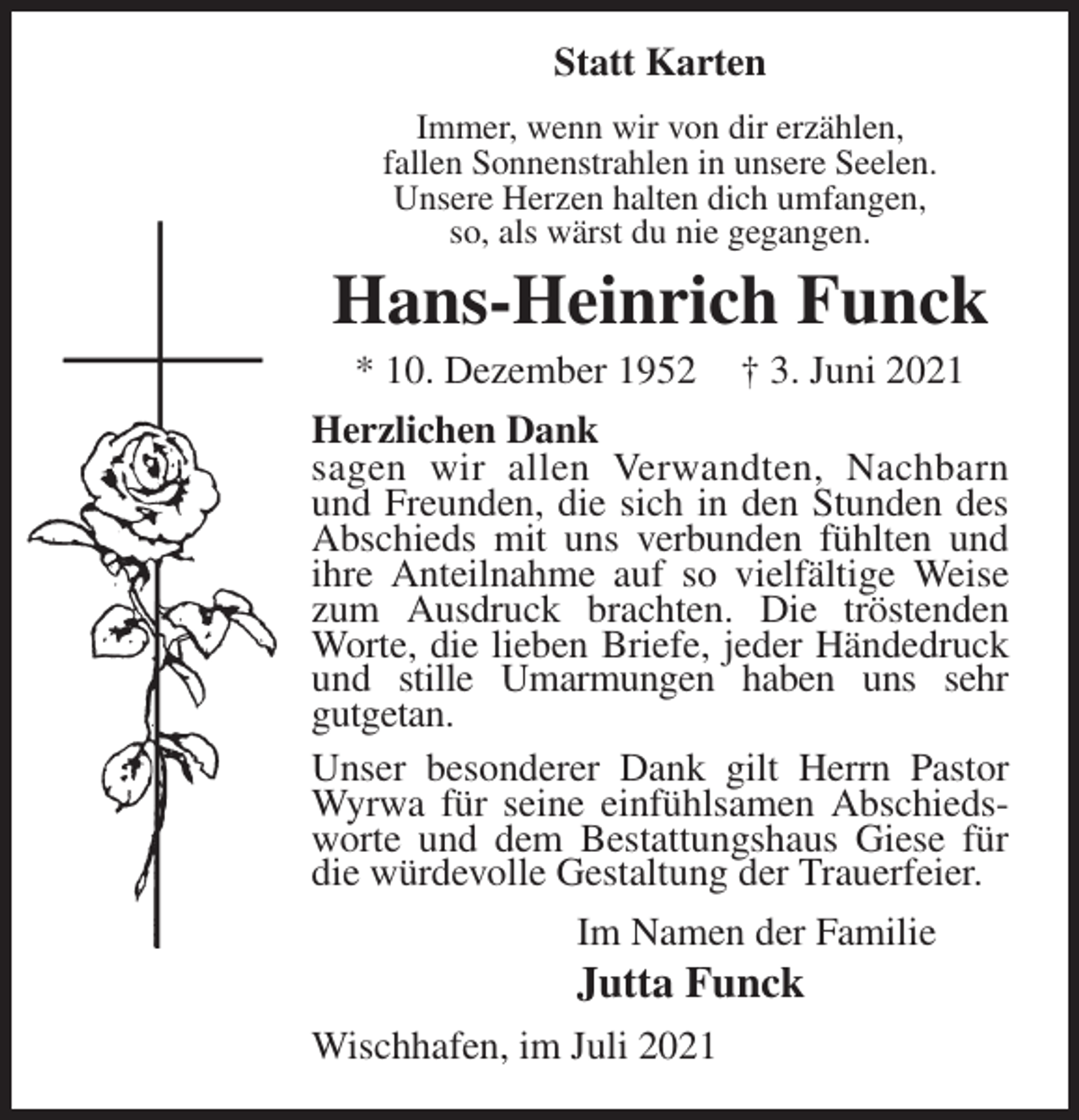 <p>Statt Karten<br />Immer, wenn wir von dir erzählen,<br />fallen Sonnenstrahlen in unsere Seelen.<br />Unsere Herzen halten dich umfangen,<br />so, als wärst du nie gegangen.<br />Hans-Heinrich Funck<br />* 10. Dezember 1952 † 3. Juni 2021<br />Herzlichen Dank<br />sagen wir allen Verwandten, Nachbarn<br />und Freunden, die sich in den Stunden des Abschieds mit uns verbunden fühlten und ihre Anteilnahme auf so vielfältige Weise zum Ausdruck brachten. Die tröstenden Worte, die lieben Briefe, jeder Händedruck und stille Umarmungen haben uns sehr<br />gutgetan.<br />Unser besonderer Dank gilt Herrn Pastor Wyrwa für seine einfühlsamen Abschiedsworte und dem Bestattungshaus Giese für die würdevolle Gestaltung der Trauerfeier.<br />Im Namen der Familie<br />Jutta Funck<br />Wischhafen, im Juli 2021</p>