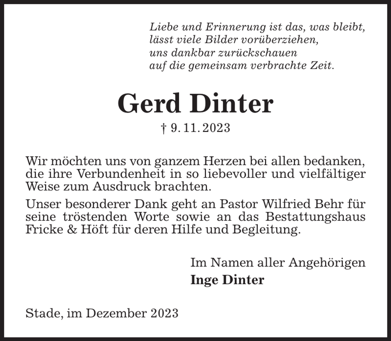 <p>Liebe und Erinnerung ist das, was bleibt,<br />lässt viele Bilder vorüberziehen,<br />uns dankbar zurückschauen<br />auf die gemeinsam verbrachte Zeit.<br />Gerd Dinter<br />† 9. 11. 2023<br />Wir möchten uns von ganzem Herzen bei allen bedanken,<br />die ihre Verbundenheit in so liebevoller und vielfältiger<br />Weise zum Ausdruck brachten.<br />Unser besonderer Dank geht an Pastor Wilfried Behr für<br />seine tröstenden Worte sowie an das Bestattungshaus Fricke &amp; Höft für deren Hilfe und Begleitung.<br />Im Namen aller Angehörigen<br />Inge Dinter<br />Stade, im Dezember 2023</p>