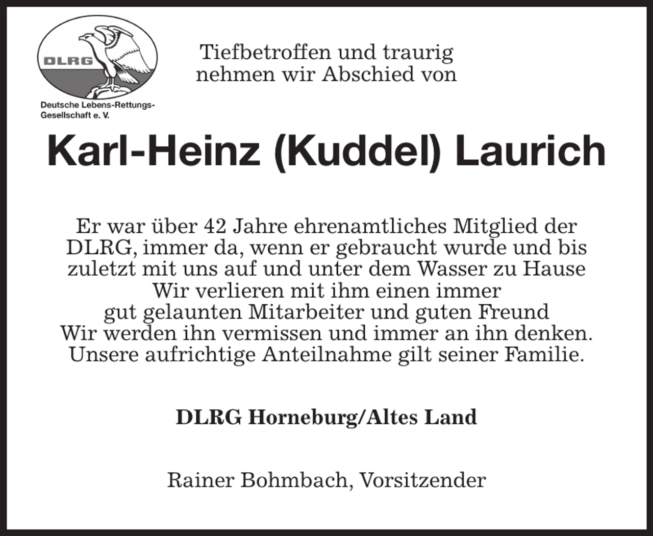 <p>Tiefbetroffen und traurig<br />nehmen wir Abschied von<br />Karl-Heinz (Kuddel) Laurich<br />Er war über 42 Jahre ehrenamtliches Mitglied der DLRG, immer da, wenn er gebraucht wurde und bis<br />zuletzt mit uns auf und unter dem Wasser zu Hause<br />Wir verlieren mit ihm einen immer<br />gut gelaunten Mitarbeiter und guten Freund<br />Wir werden ihn vermissen und immer an ihn denken.<br />Unsere aufrichtige Anteilnahme gilt seiner Familie.<br />DLRG Horneburg/Altes Land<br />Rainer Bohmbach, Vorsitzender</p>