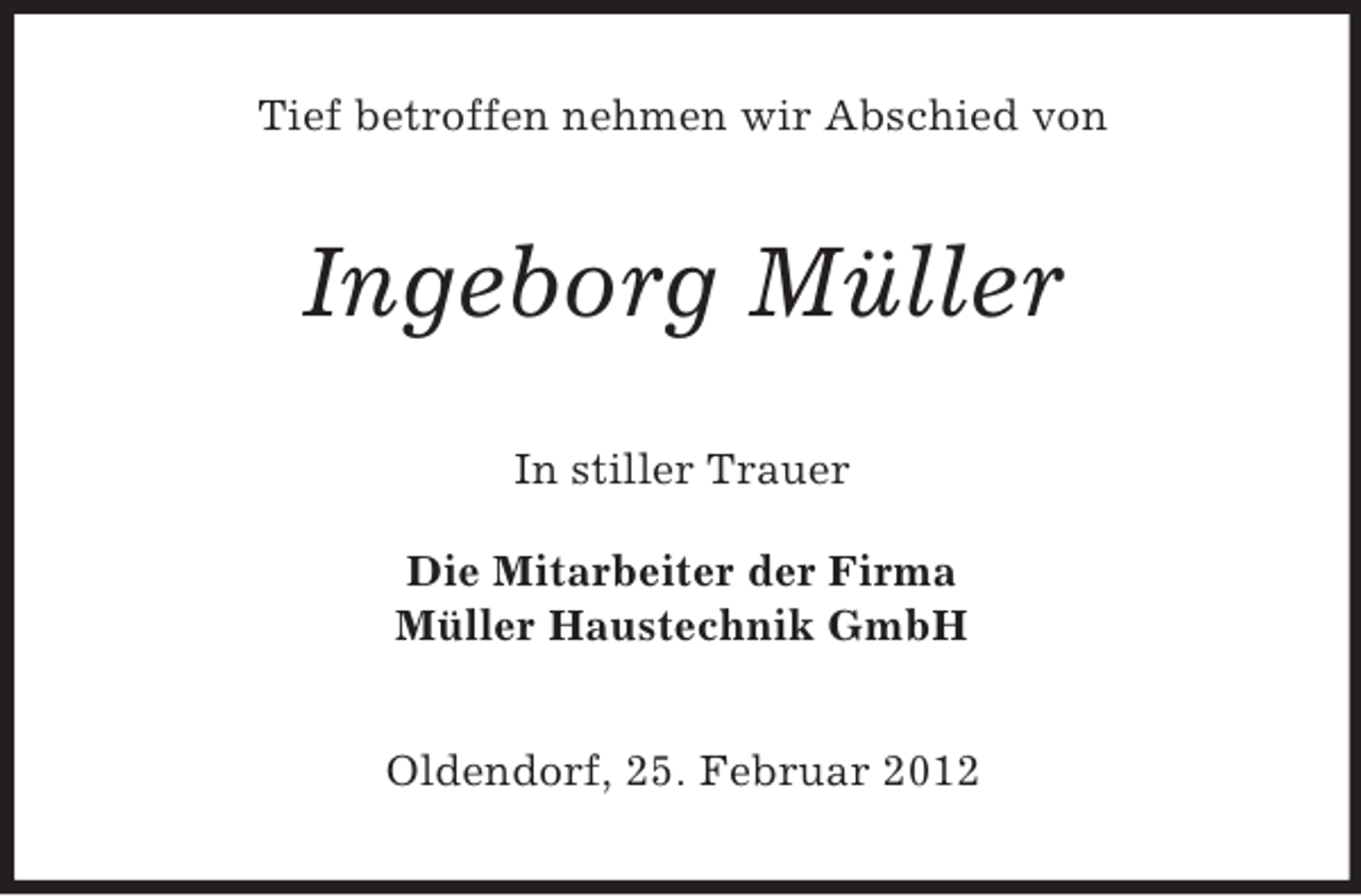 <p>Tief betroffen nehmen wir Abschied von</p><p>Ingeborg Müller<br />In stiller Trauer<br />Die Mitarbeiter der Firma<br />Müller Haustechnik GmbH<br />Oldendorf, 25. Februar 2012</p>