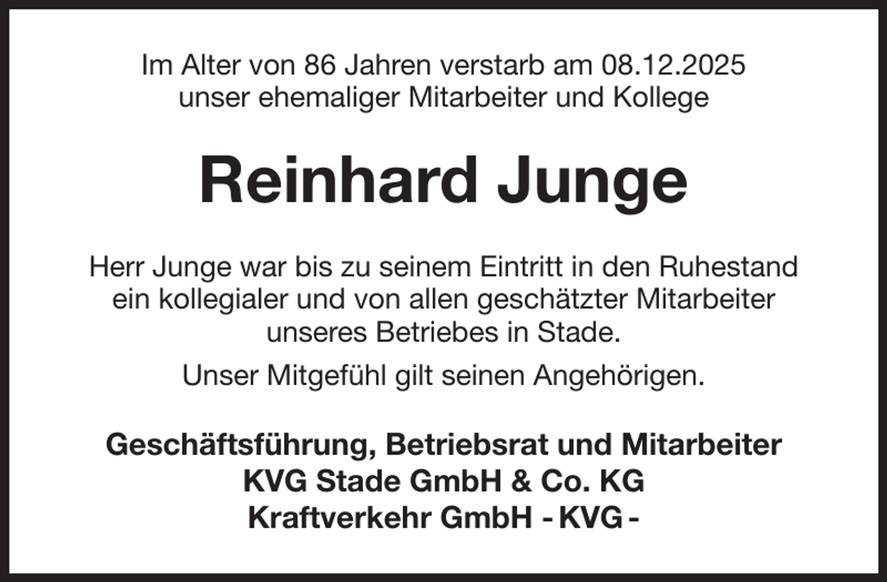 <p>Im Alter von 86 Jahren verstarb am 08.12.2025<br />unser ehemaliger Mitarbeiter und Kollege<br />Reinhard Junge<br />Herr Junge war bis zu seinem Eintritt in den Ruhestand<br />ein kollegialer und von allen geschätzter Mitarbeiter<br />unseres Betriebes in Stade.<br />Unser Mitgefühl gilt seinen Angehörigen.<br />Geschäftsführung, Betriebsrat und Mitarbeiter<br />KVG Stade GmbH &amp; Co. KG<br />Kraftverkehr GmbH - KVG -</p>